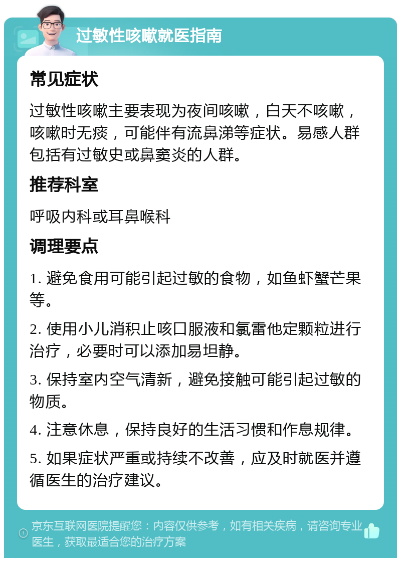 过敏性咳嗽就医指南 常见症状 过敏性咳嗽主要表现为夜间咳嗽，白天不咳嗽，咳嗽时无痰，可能伴有流鼻涕等症状。易感人群包括有过敏史或鼻窦炎的人群。 推荐科室 呼吸内科或耳鼻喉科 调理要点 1. 避免食用可能引起过敏的食物，如鱼虾蟹芒果等。 2. 使用小儿消积止咳口服液和氯雷他定颗粒进行治疗，必要时可以添加易坦静。 3. 保持室内空气清新，避免接触可能引起过敏的物质。 4. 注意休息，保持良好的生活习惯和作息规律。 5. 如果症状严重或持续不改善，应及时就医并遵循医生的治疗建议。