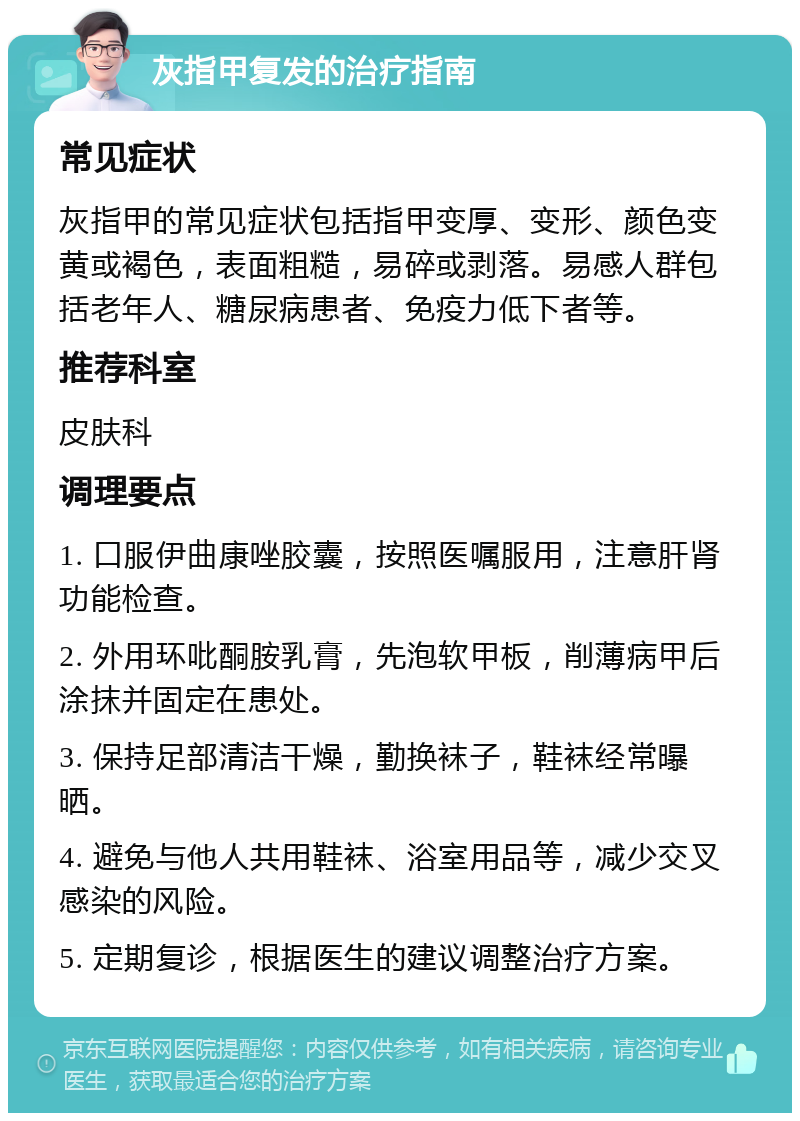 灰指甲复发的治疗指南 常见症状 灰指甲的常见症状包括指甲变厚、变形、颜色变黄或褐色，表面粗糙，易碎或剥落。易感人群包括老年人、糖尿病患者、免疫力低下者等。 推荐科室 皮肤科 调理要点 1. 口服伊曲康唑胶囊，按照医嘱服用，注意肝肾功能检查。 2. 外用环吡酮胺乳膏，先泡软甲板，削薄病甲后涂抹并固定在患处。 3. 保持足部清洁干燥，勤换袜子，鞋袜经常曝晒。 4. 避免与他人共用鞋袜、浴室用品等，减少交叉感染的风险。 5. 定期复诊，根据医生的建议调整治疗方案。