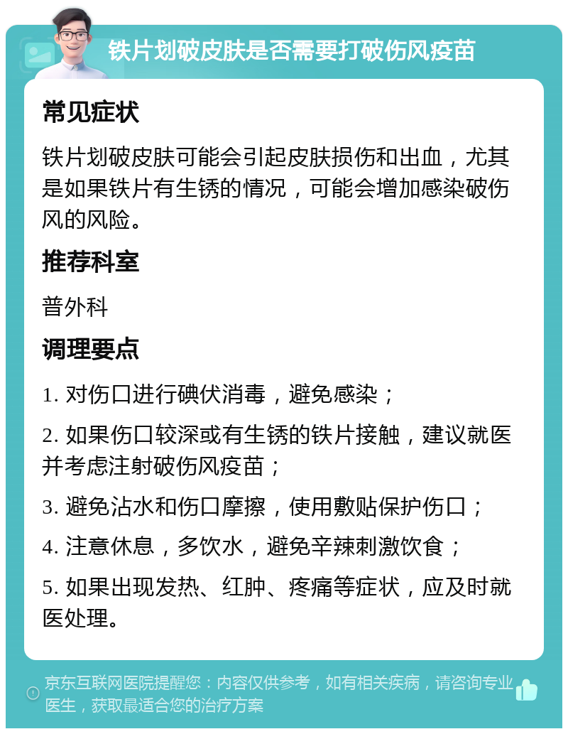 铁片划破皮肤是否需要打破伤风疫苗 常见症状 铁片划破皮肤可能会引起皮肤损伤和出血，尤其是如果铁片有生锈的情况，可能会增加感染破伤风的风险。 推荐科室 普外科 调理要点 1. 对伤口进行碘伏消毒，避免感染； 2. 如果伤口较深或有生锈的铁片接触，建议就医并考虑注射破伤风疫苗； 3. 避免沾水和伤口摩擦，使用敷贴保护伤口； 4. 注意休息，多饮水，避免辛辣刺激饮食； 5. 如果出现发热、红肿、疼痛等症状，应及时就医处理。