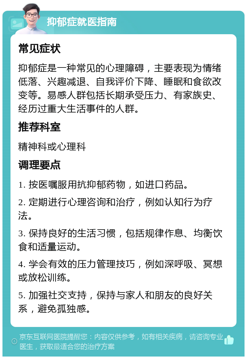 抑郁症就医指南 常见症状 抑郁症是一种常见的心理障碍，主要表现为情绪低落、兴趣减退、自我评价下降、睡眠和食欲改变等。易感人群包括长期承受压力、有家族史、经历过重大生活事件的人群。 推荐科室 精神科或心理科 调理要点 1. 按医嘱服用抗抑郁药物，如进口药品。 2. 定期进行心理咨询和治疗，例如认知行为疗法。 3. 保持良好的生活习惯，包括规律作息、均衡饮食和适量运动。 4. 学会有效的压力管理技巧，例如深呼吸、冥想或放松训练。 5. 加强社交支持，保持与家人和朋友的良好关系，避免孤独感。