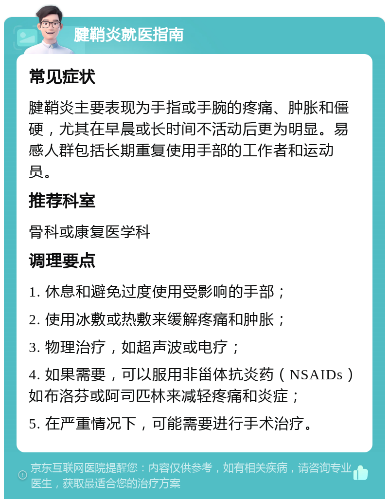 腱鞘炎就医指南 常见症状 腱鞘炎主要表现为手指或手腕的疼痛、肿胀和僵硬，尤其在早晨或长时间不活动后更为明显。易感人群包括长期重复使用手部的工作者和运动员。 推荐科室 骨科或康复医学科 调理要点 1. 休息和避免过度使用受影响的手部； 2. 使用冰敷或热敷来缓解疼痛和肿胀； 3. 物理治疗，如超声波或电疗； 4. 如果需要，可以服用非甾体抗炎药（NSAIDs）如布洛芬或阿司匹林来减轻疼痛和炎症； 5. 在严重情况下，可能需要进行手术治疗。