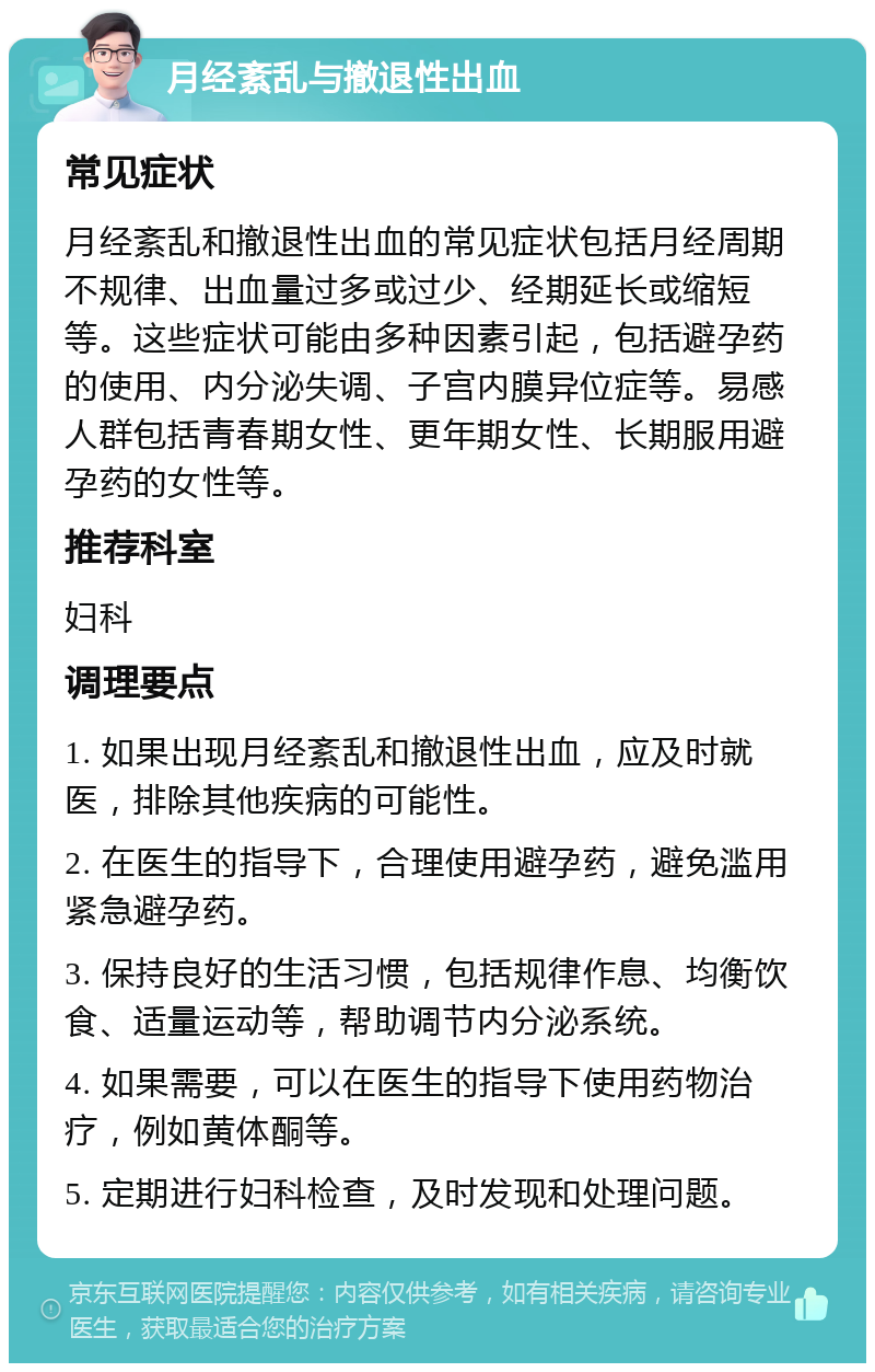 月经紊乱与撤退性出血 常见症状 月经紊乱和撤退性出血的常见症状包括月经周期不规律、出血量过多或过少、经期延长或缩短等。这些症状可能由多种因素引起，包括避孕药的使用、内分泌失调、子宫内膜异位症等。易感人群包括青春期女性、更年期女性、长期服用避孕药的女性等。 推荐科室 妇科 调理要点 1. 如果出现月经紊乱和撤退性出血，应及时就医，排除其他疾病的可能性。 2. 在医生的指导下，合理使用避孕药，避免滥用紧急避孕药。 3. 保持良好的生活习惯，包括规律作息、均衡饮食、适量运动等，帮助调节内分泌系统。 4. 如果需要，可以在医生的指导下使用药物治疗，例如黄体酮等。 5. 定期进行妇科检查，及时发现和处理问题。