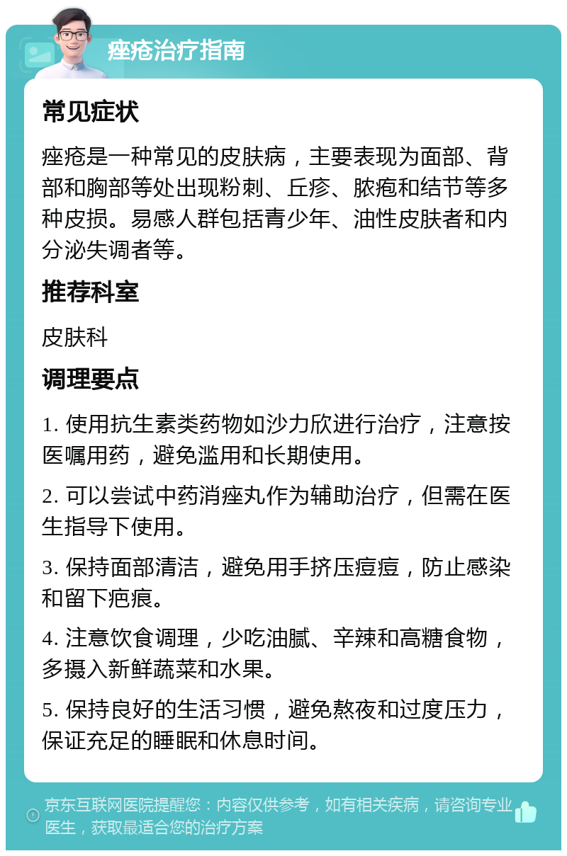 痤疮治疗指南 常见症状 痤疮是一种常见的皮肤病，主要表现为面部、背部和胸部等处出现粉刺、丘疹、脓疱和结节等多种皮损。易感人群包括青少年、油性皮肤者和内分泌失调者等。 推荐科室 皮肤科 调理要点 1. 使用抗生素类药物如沙力欣进行治疗，注意按医嘱用药，避免滥用和长期使用。 2. 可以尝试中药消痤丸作为辅助治疗，但需在医生指导下使用。 3. 保持面部清洁，避免用手挤压痘痘，防止感染和留下疤痕。 4. 注意饮食调理，少吃油腻、辛辣和高糖食物，多摄入新鲜蔬菜和水果。 5. 保持良好的生活习惯，避免熬夜和过度压力，保证充足的睡眠和休息时间。