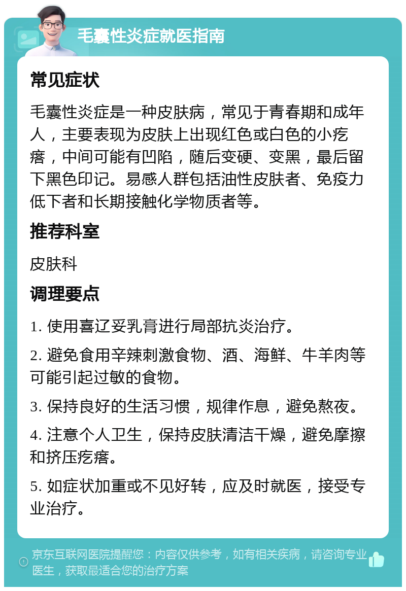 毛囊性炎症就医指南 常见症状 毛囊性炎症是一种皮肤病，常见于青春期和成年人，主要表现为皮肤上出现红色或白色的小疙瘩，中间可能有凹陷，随后变硬、变黑，最后留下黑色印记。易感人群包括油性皮肤者、免疫力低下者和长期接触化学物质者等。 推荐科室 皮肤科 调理要点 1. 使用喜辽妥乳膏进行局部抗炎治疗。 2. 避免食用辛辣刺激食物、酒、海鲜、牛羊肉等可能引起过敏的食物。 3. 保持良好的生活习惯，规律作息，避免熬夜。 4. 注意个人卫生，保持皮肤清洁干燥，避免摩擦和挤压疙瘩。 5. 如症状加重或不见好转，应及时就医，接受专业治疗。