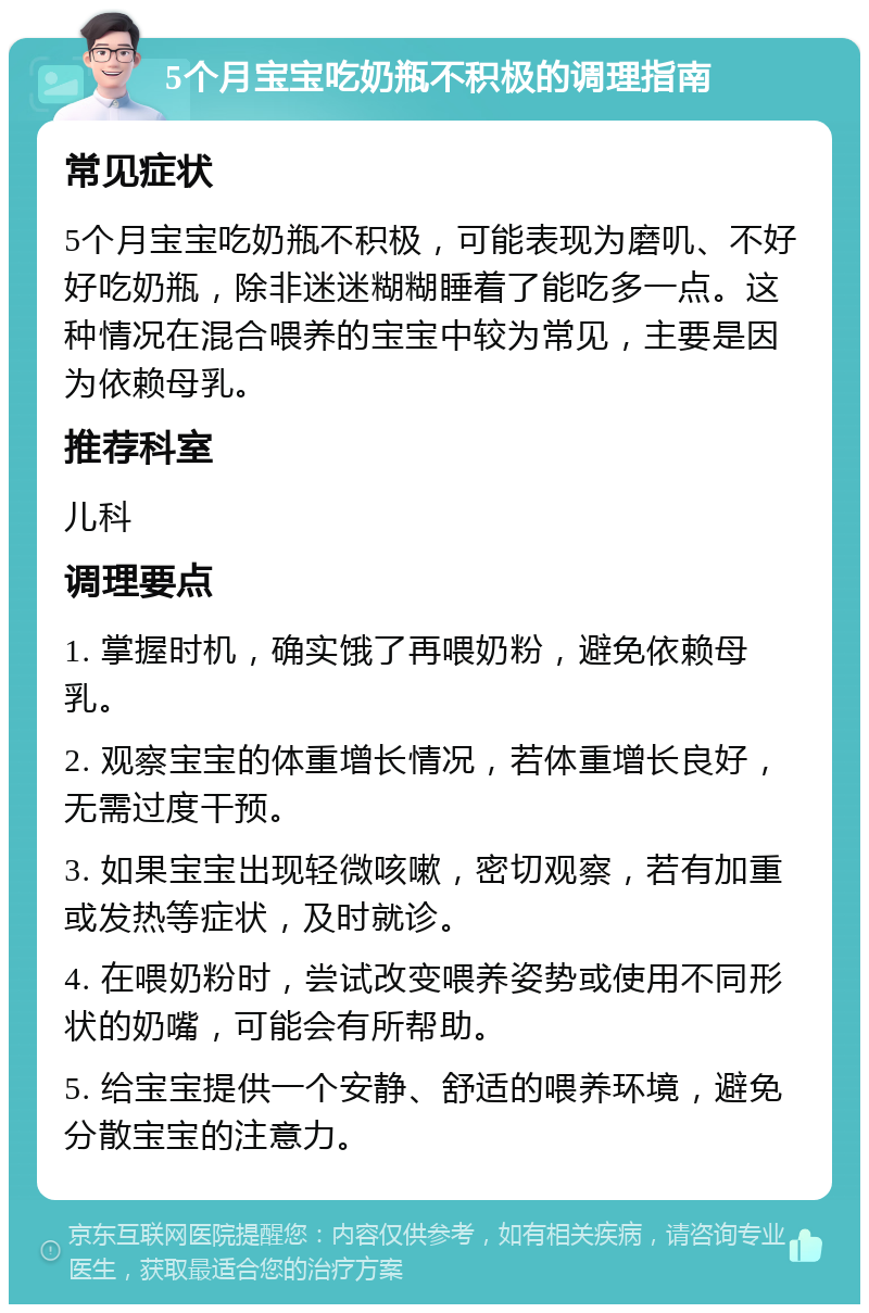 5个月宝宝吃奶瓶不积极的调理指南 常见症状 5个月宝宝吃奶瓶不积极，可能表现为磨叽、不好好吃奶瓶，除非迷迷糊糊睡着了能吃多一点。这种情况在混合喂养的宝宝中较为常见，主要是因为依赖母乳。 推荐科室 儿科 调理要点 1. 掌握时机，确实饿了再喂奶粉，避免依赖母乳。 2. 观察宝宝的体重增长情况，若体重增长良好，无需过度干预。 3. 如果宝宝出现轻微咳嗽，密切观察，若有加重或发热等症状，及时就诊。 4. 在喂奶粉时，尝试改变喂养姿势或使用不同形状的奶嘴，可能会有所帮助。 5. 给宝宝提供一个安静、舒适的喂养环境，避免分散宝宝的注意力。