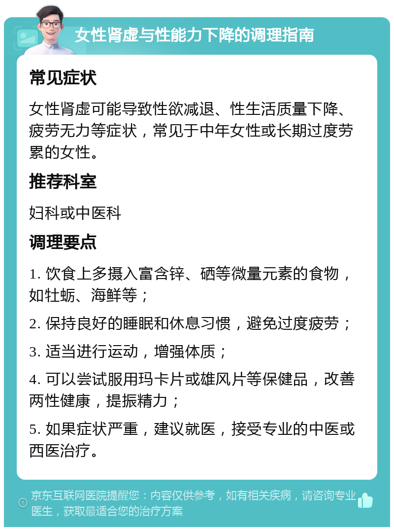 女性肾虚与性能力下降的调理指南 常见症状 女性肾虚可能导致性欲减退、性生活质量下降、疲劳无力等症状，常见于中年女性或长期过度劳累的女性。 推荐科室 妇科或中医科 调理要点 1. 饮食上多摄入富含锌、硒等微量元素的食物，如牡蛎、海鲜等； 2. 保持良好的睡眠和休息习惯，避免过度疲劳； 3. 适当进行运动，增强体质； 4. 可以尝试服用玛卡片或雄风片等保健品，改善两性健康，提振精力； 5. 如果症状严重，建议就医，接受专业的中医或西医治疗。