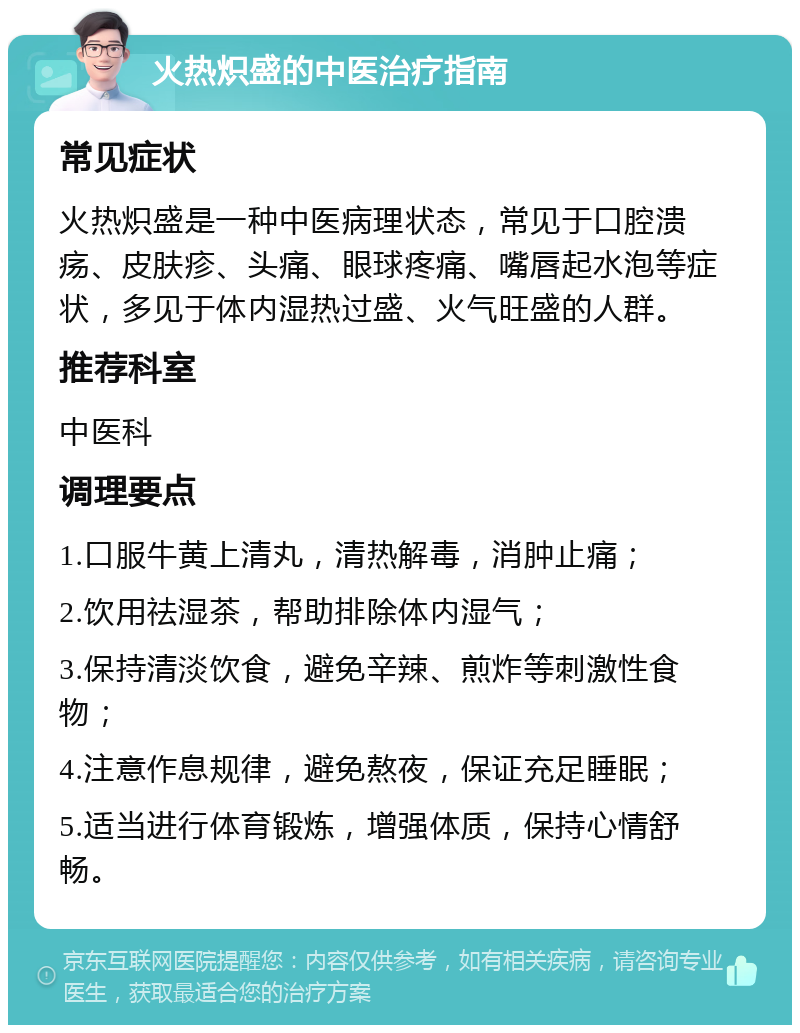 火热炽盛的中医治疗指南 常见症状 火热炽盛是一种中医病理状态，常见于口腔溃疡、皮肤疹、头痛、眼球疼痛、嘴唇起水泡等症状，多见于体内湿热过盛、火气旺盛的人群。 推荐科室 中医科 调理要点 1.口服牛黄上清丸，清热解毒，消肿止痛； 2.饮用祛湿茶，帮助排除体内湿气； 3.保持清淡饮食，避免辛辣、煎炸等刺激性食物； 4.注意作息规律，避免熬夜，保证充足睡眠； 5.适当进行体育锻炼，增强体质，保持心情舒畅。