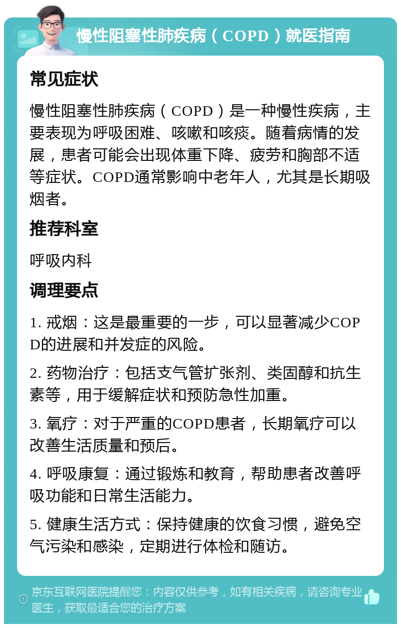 慢性阻塞性肺疾病（COPD）就医指南 常见症状 慢性阻塞性肺疾病（COPD）是一种慢性疾病，主要表现为呼吸困难、咳嗽和咳痰。随着病情的发展，患者可能会出现体重下降、疲劳和胸部不适等症状。COPD通常影响中老年人，尤其是长期吸烟者。 推荐科室 呼吸内科 调理要点 1. 戒烟：这是最重要的一步，可以显著减少COPD的进展和并发症的风险。 2. 药物治疗：包括支气管扩张剂、类固醇和抗生素等，用于缓解症状和预防急性加重。 3. 氧疗：对于严重的COPD患者，长期氧疗可以改善生活质量和预后。 4. 呼吸康复：通过锻炼和教育，帮助患者改善呼吸功能和日常生活能力。 5. 健康生活方式：保持健康的饮食习惯，避免空气污染和感染，定期进行体检和随访。