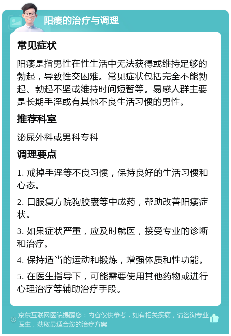 阳痿的治疗与调理 常见症状 阳痿是指男性在性生活中无法获得或维持足够的勃起，导致性交困难。常见症状包括完全不能勃起、勃起不坚或维持时间短暂等。易感人群主要是长期手淫或有其他不良生活习惯的男性。 推荐科室 泌尿外科或男科专科 调理要点 1. 戒掉手淫等不良习惯，保持良好的生活习惯和心态。 2. 口服复方院驹胶囊等中成药，帮助改善阳痿症状。 3. 如果症状严重，应及时就医，接受专业的诊断和治疗。 4. 保持适当的运动和锻炼，增强体质和性功能。 5. 在医生指导下，可能需要使用其他药物或进行心理治疗等辅助治疗手段。