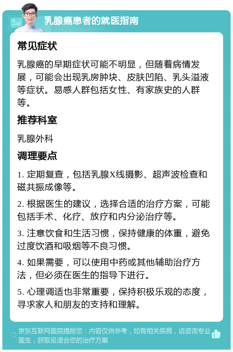 乳腺癌患者的就医指南 常见症状 乳腺癌的早期症状可能不明显，但随着病情发展，可能会出现乳房肿块、皮肤凹陷、乳头溢液等症状。易感人群包括女性、有家族史的人群等。 推荐科室 乳腺外科 调理要点 1. 定期复查，包括乳腺X线摄影、超声波检查和磁共振成像等。 2. 根据医生的建议，选择合适的治疗方案，可能包括手术、化疗、放疗和内分泌治疗等。 3. 注意饮食和生活习惯，保持健康的体重，避免过度饮酒和吸烟等不良习惯。 4. 如果需要，可以使用中药或其他辅助治疗方法，但必须在医生的指导下进行。 5. 心理调适也非常重要，保持积极乐观的态度，寻求家人和朋友的支持和理解。