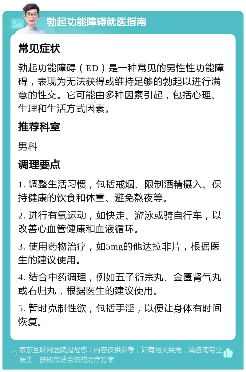 勃起功能障碍就医指南 常见症状 勃起功能障碍（ED）是一种常见的男性性功能障碍，表现为无法获得或维持足够的勃起以进行满意的性交。它可能由多种因素引起，包括心理、生理和生活方式因素。 推荐科室 男科 调理要点 1. 调整生活习惯，包括戒烟、限制酒精摄入、保持健康的饮食和体重、避免熬夜等。 2. 进行有氧运动，如快走、游泳或骑自行车，以改善心血管健康和血液循环。 3. 使用药物治疗，如5mg的他达拉非片，根据医生的建议使用。 4. 结合中药调理，例如五子衍宗丸、金匮肾气丸或右归丸，根据医生的建议使用。 5. 暂时克制性欲，包括手淫，以便让身体有时间恢复。