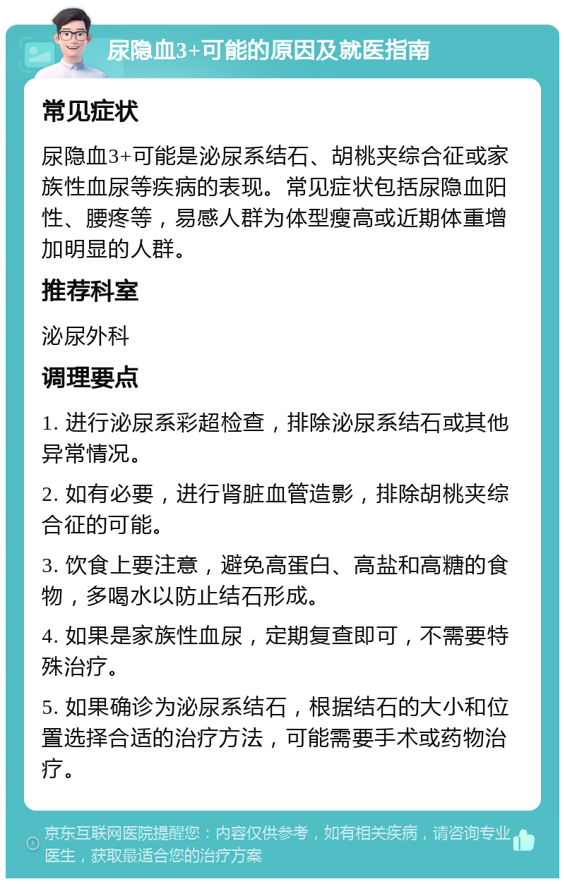 尿隐血3+可能的原因及就医指南 常见症状 尿隐血3+可能是泌尿系结石、胡桃夹综合征或家族性血尿等疾病的表现。常见症状包括尿隐血阳性、腰疼等，易感人群为体型瘦高或近期体重增加明显的人群。 推荐科室 泌尿外科 调理要点 1. 进行泌尿系彩超检查，排除泌尿系结石或其他异常情况。 2. 如有必要，进行肾脏血管造影，排除胡桃夹综合征的可能。 3. 饮食上要注意，避免高蛋白、高盐和高糖的食物，多喝水以防止结石形成。 4. 如果是家族性血尿，定期复查即可，不需要特殊治疗。 5. 如果确诊为泌尿系结石，根据结石的大小和位置选择合适的治疗方法，可能需要手术或药物治疗。