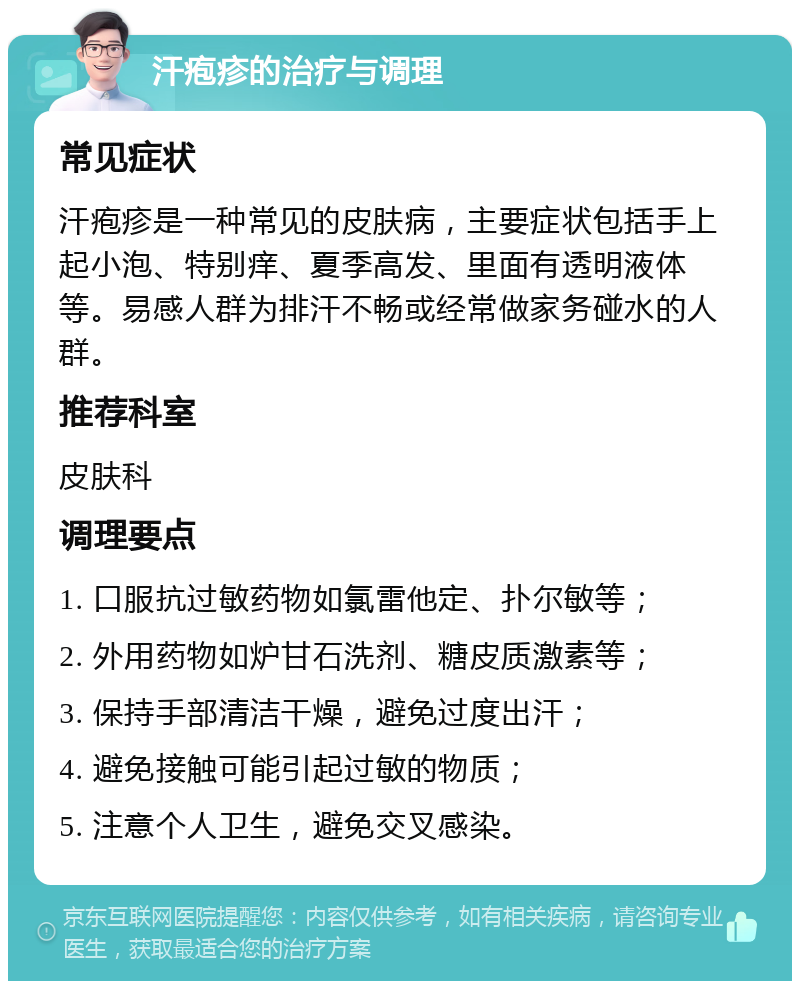 汗疱疹的治疗与调理 常见症状 汗疱疹是一种常见的皮肤病，主要症状包括手上起小泡、特别痒、夏季高发、里面有透明液体等。易感人群为排汗不畅或经常做家务碰水的人群。 推荐科室 皮肤科 调理要点 1. 口服抗过敏药物如氯雷他定、扑尔敏等； 2. 外用药物如炉甘石洗剂、糖皮质激素等； 3. 保持手部清洁干燥，避免过度出汗； 4. 避免接触可能引起过敏的物质； 5. 注意个人卫生，避免交叉感染。