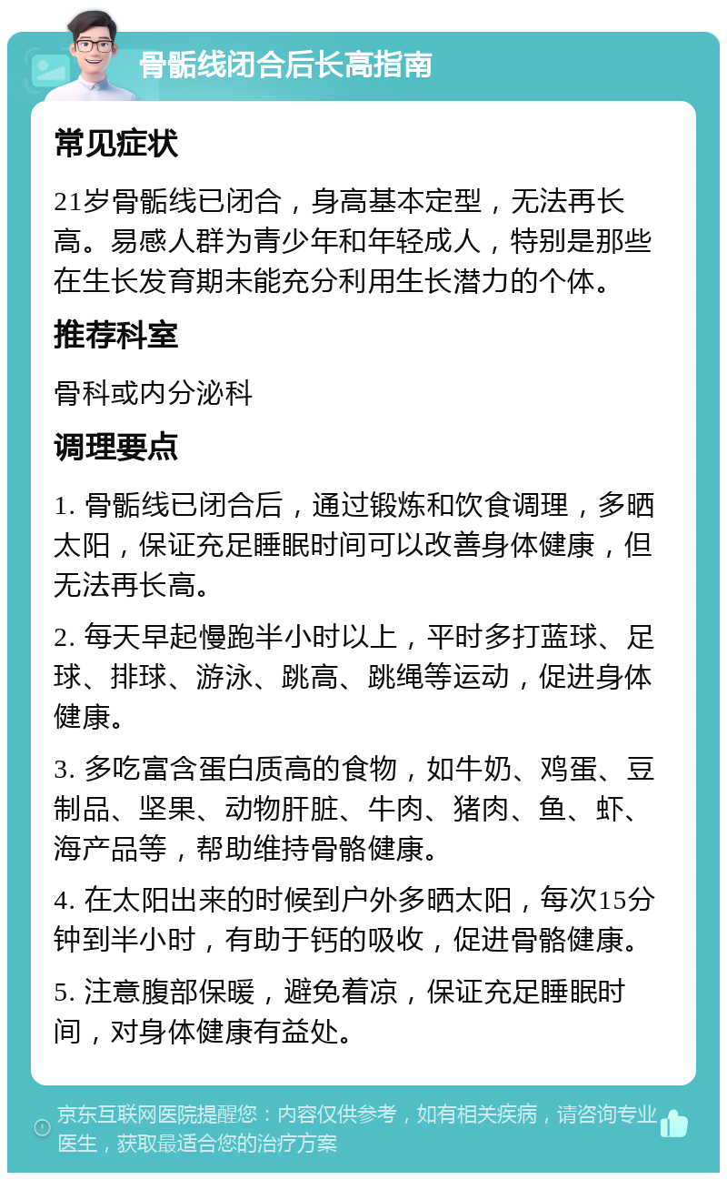 骨骺线闭合后长高指南 常见症状 21岁骨骺线已闭合，身高基本定型，无法再长高。易感人群为青少年和年轻成人，特别是那些在生长发育期未能充分利用生长潜力的个体。 推荐科室 骨科或内分泌科 调理要点 1. 骨骺线已闭合后，通过锻炼和饮食调理，多晒太阳，保证充足睡眠时间可以改善身体健康，但无法再长高。 2. 每天早起慢跑半小时以上，平时多打蓝球、足球、排球、游泳、跳高、跳绳等运动，促进身体健康。 3. 多吃富含蛋白质高的食物，如牛奶、鸡蛋、豆制品、坚果、动物肝脏、牛肉、猪肉、鱼、虾、海产品等，帮助维持骨骼健康。 4. 在太阳出来的时候到户外多晒太阳，每次15分钟到半小时，有助于钙的吸收，促进骨骼健康。 5. 注意腹部保暖，避免着凉，保证充足睡眠时间，对身体健康有益处。