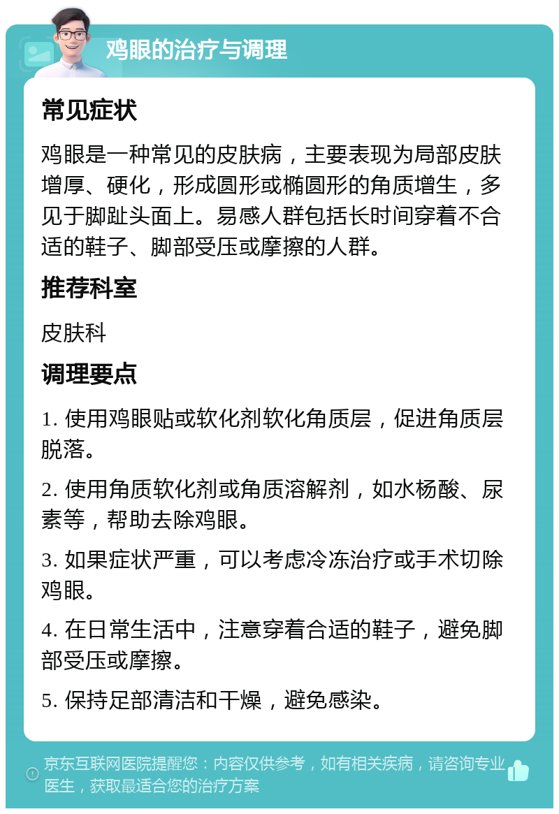 鸡眼的治疗与调理 常见症状 鸡眼是一种常见的皮肤病，主要表现为局部皮肤增厚、硬化，形成圆形或椭圆形的角质增生，多见于脚趾头面上。易感人群包括长时间穿着不合适的鞋子、脚部受压或摩擦的人群。 推荐科室 皮肤科 调理要点 1. 使用鸡眼贴或软化剂软化角质层，促进角质层脱落。 2. 使用角质软化剂或角质溶解剂，如水杨酸、尿素等，帮助去除鸡眼。 3. 如果症状严重，可以考虑冷冻治疗或手术切除鸡眼。 4. 在日常生活中，注意穿着合适的鞋子，避免脚部受压或摩擦。 5. 保持足部清洁和干燥，避免感染。