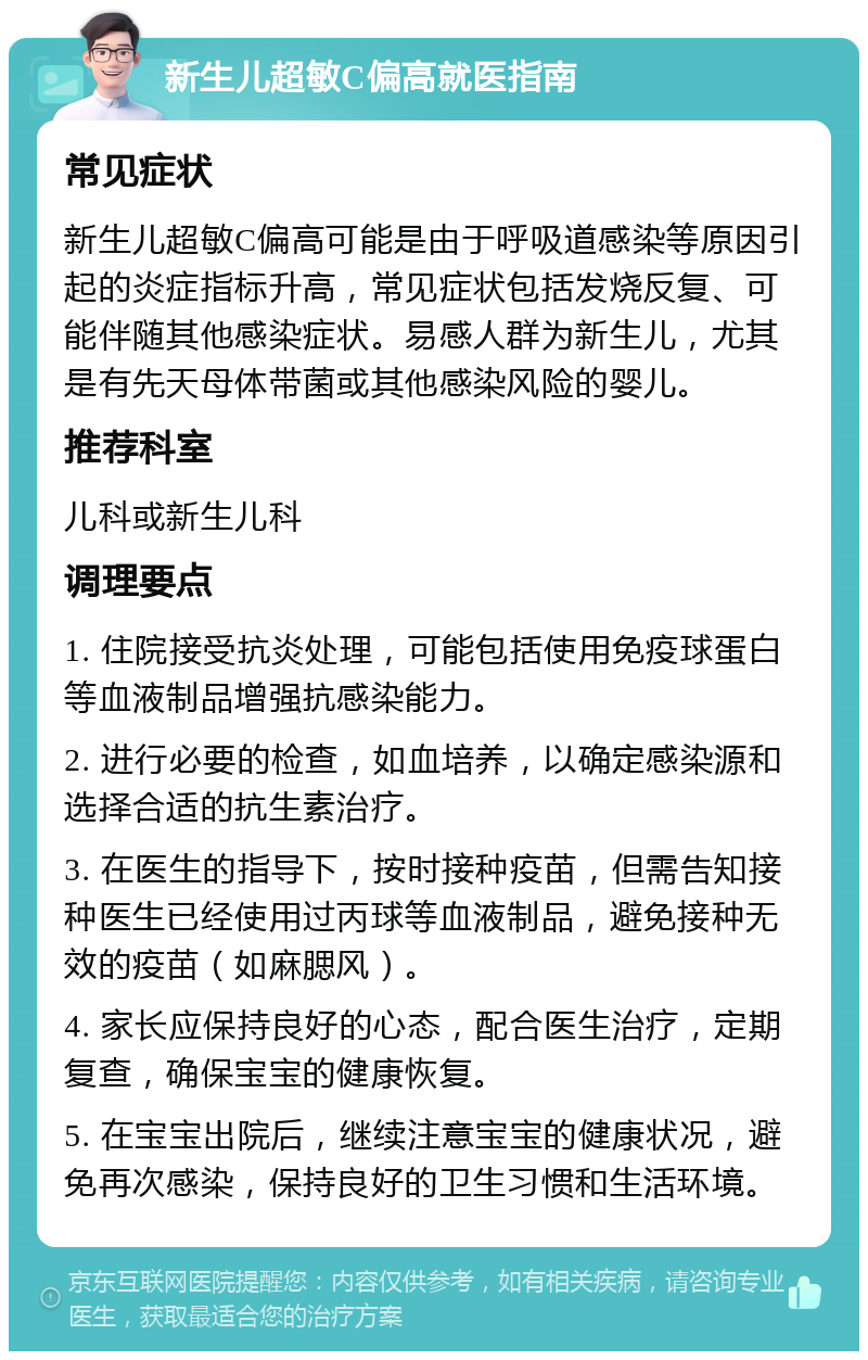 新生儿超敏C偏高就医指南 常见症状 新生儿超敏C偏高可能是由于呼吸道感染等原因引起的炎症指标升高，常见症状包括发烧反复、可能伴随其他感染症状。易感人群为新生儿，尤其是有先天母体带菌或其他感染风险的婴儿。 推荐科室 儿科或新生儿科 调理要点 1. 住院接受抗炎处理，可能包括使用免疫球蛋白等血液制品增强抗感染能力。 2. 进行必要的检查，如血培养，以确定感染源和选择合适的抗生素治疗。 3. 在医生的指导下，按时接种疫苗，但需告知接种医生已经使用过丙球等血液制品，避免接种无效的疫苗（如麻腮风）。 4. 家长应保持良好的心态，配合医生治疗，定期复查，确保宝宝的健康恢复。 5. 在宝宝出院后，继续注意宝宝的健康状况，避免再次感染，保持良好的卫生习惯和生活环境。