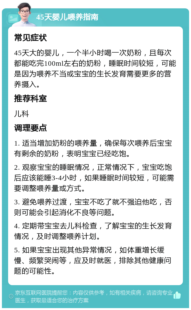 45天婴儿喂养指南 常见症状 45天大的婴儿，一个半小时喝一次奶粉，且每次都能吃完100ml左右的奶粉，睡眠时间较短，可能是因为喂养不当或宝宝的生长发育需要更多的营养摄入。 推荐科室 儿科 调理要点 1. 适当增加奶粉的喂养量，确保每次喂养后宝宝有剩余的奶粉，表明宝宝已经吃饱。 2. 观察宝宝的睡眠情况，正常情况下，宝宝吃饱后应该能睡3-4小时，如果睡眠时间较短，可能需要调整喂养量或方式。 3. 避免喂养过渡，宝宝不吃了就不强迫他吃，否则可能会引起消化不良等问题。 4. 定期带宝宝去儿科检查，了解宝宝的生长发育情况，及时调整喂养计划。 5. 如果宝宝出现其他异常情况，如体重增长缓慢、频繁哭闹等，应及时就医，排除其他健康问题的可能性。