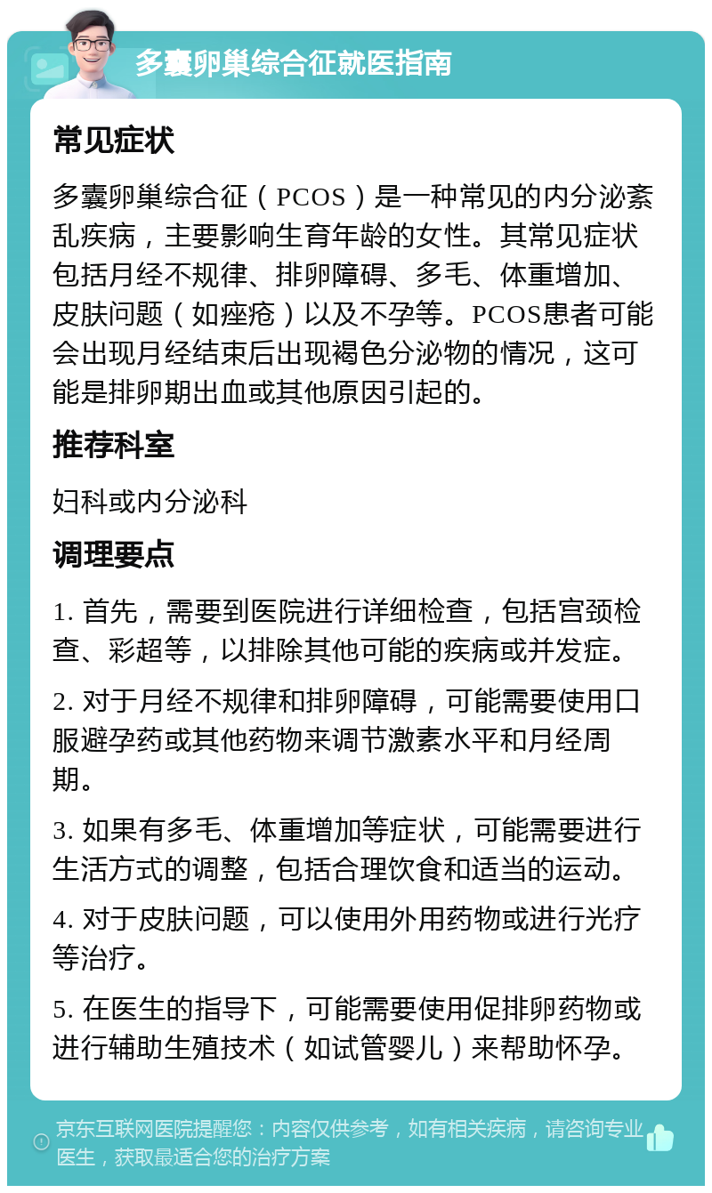 多囊卵巢综合征就医指南 常见症状 多囊卵巢综合征（PCOS）是一种常见的内分泌紊乱疾病，主要影响生育年龄的女性。其常见症状包括月经不规律、排卵障碍、多毛、体重增加、皮肤问题（如痤疮）以及不孕等。PCOS患者可能会出现月经结束后出现褐色分泌物的情况，这可能是排卵期出血或其他原因引起的。 推荐科室 妇科或内分泌科 调理要点 1. 首先，需要到医院进行详细检查，包括宫颈检查、彩超等，以排除其他可能的疾病或并发症。 2. 对于月经不规律和排卵障碍，可能需要使用口服避孕药或其他药物来调节激素水平和月经周期。 3. 如果有多毛、体重增加等症状，可能需要进行生活方式的调整，包括合理饮食和适当的运动。 4. 对于皮肤问题，可以使用外用药物或进行光疗等治疗。 5. 在医生的指导下，可能需要使用促排卵药物或进行辅助生殖技术（如试管婴儿）来帮助怀孕。