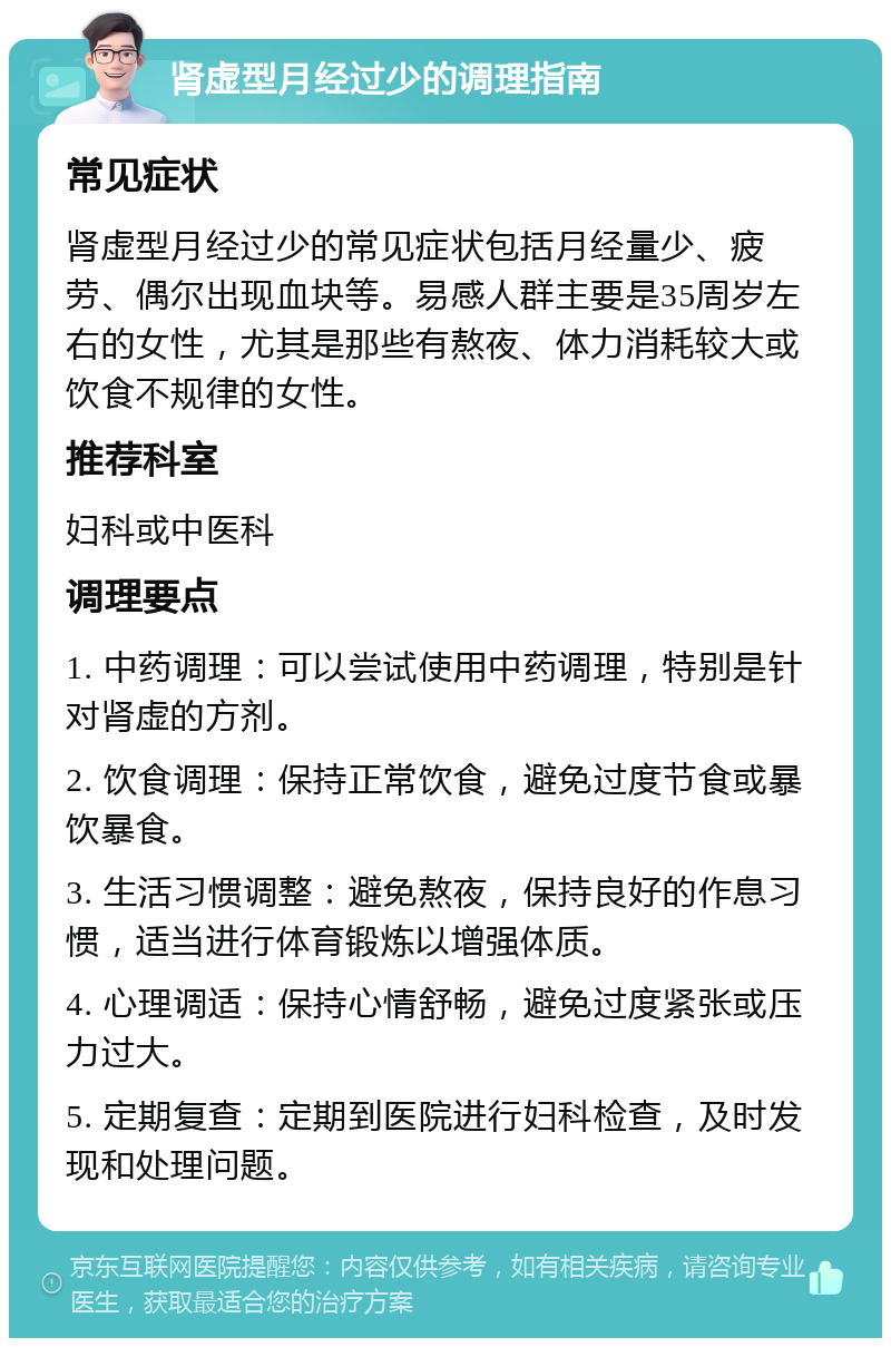 肾虚型月经过少的调理指南 常见症状 肾虚型月经过少的常见症状包括月经量少、疲劳、偶尔出现血块等。易感人群主要是35周岁左右的女性，尤其是那些有熬夜、体力消耗较大或饮食不规律的女性。 推荐科室 妇科或中医科 调理要点 1. 中药调理：可以尝试使用中药调理，特别是针对肾虚的方剂。 2. 饮食调理：保持正常饮食，避免过度节食或暴饮暴食。 3. 生活习惯调整：避免熬夜，保持良好的作息习惯，适当进行体育锻炼以增强体质。 4. 心理调适：保持心情舒畅，避免过度紧张或压力过大。 5. 定期复查：定期到医院进行妇科检查，及时发现和处理问题。