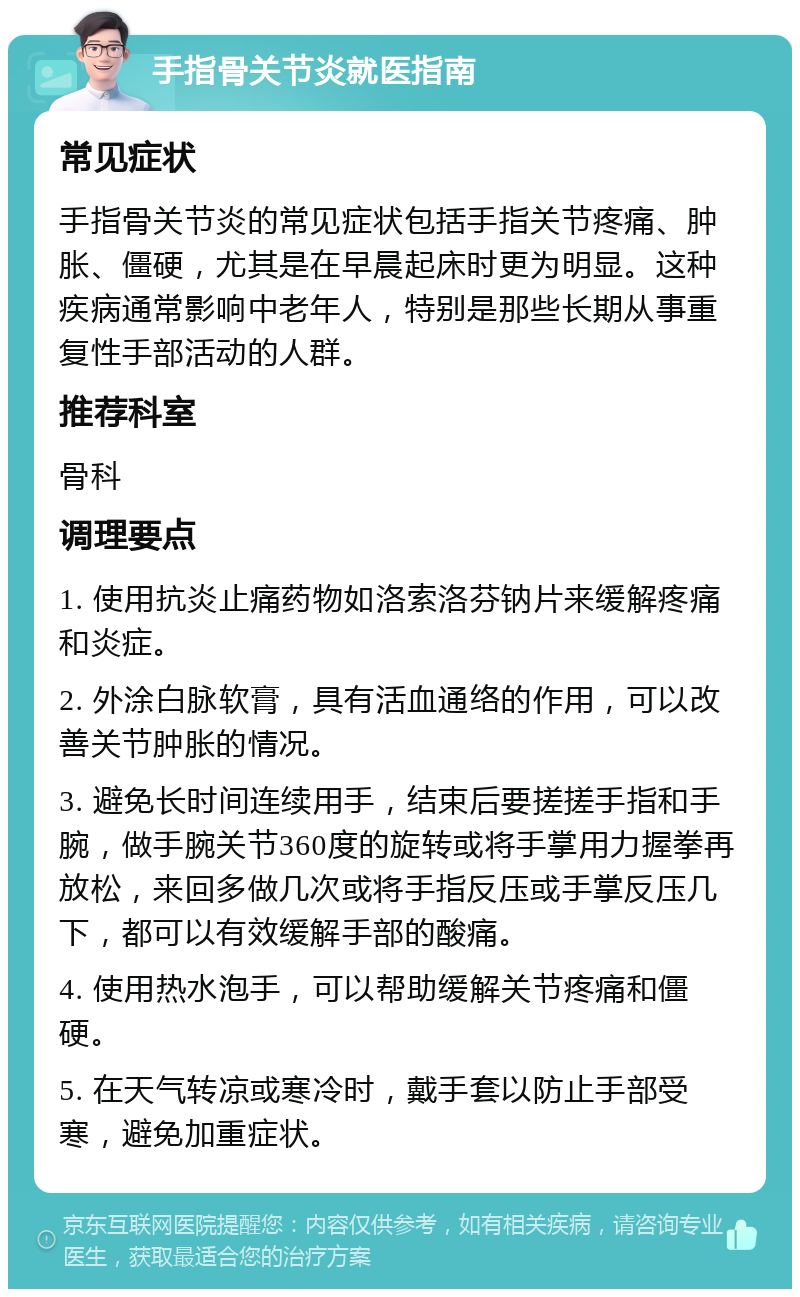 手指骨关节炎就医指南 常见症状 手指骨关节炎的常见症状包括手指关节疼痛、肿胀、僵硬，尤其是在早晨起床时更为明显。这种疾病通常影响中老年人，特别是那些长期从事重复性手部活动的人群。 推荐科室 骨科 调理要点 1. 使用抗炎止痛药物如洛索洛芬钠片来缓解疼痛和炎症。 2. 外涂白脉软膏，具有活血通络的作用，可以改善关节肿胀的情况。 3. 避免长时间连续用手，结束后要搓搓手指和手腕，做手腕关节360度的旋转或将手掌用力握拳再放松，来回多做几次或将手指反压或手掌反压几下，都可以有效缓解手部的酸痛。 4. 使用热水泡手，可以帮助缓解关节疼痛和僵硬。 5. 在天气转凉或寒冷时，戴手套以防止手部受寒，避免加重症状。