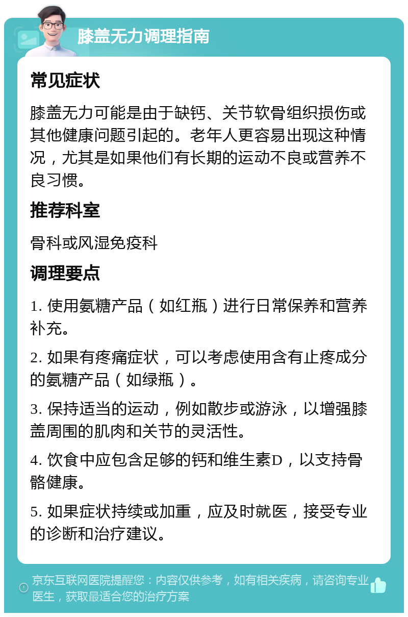 膝盖无力调理指南 常见症状 膝盖无力可能是由于缺钙、关节软骨组织损伤或其他健康问题引起的。老年人更容易出现这种情况，尤其是如果他们有长期的运动不良或营养不良习惯。 推荐科室 骨科或风湿免疫科 调理要点 1. 使用氨糖产品（如红瓶）进行日常保养和营养补充。 2. 如果有疼痛症状，可以考虑使用含有止疼成分的氨糖产品（如绿瓶）。 3. 保持适当的运动，例如散步或游泳，以增强膝盖周围的肌肉和关节的灵活性。 4. 饮食中应包含足够的钙和维生素D，以支持骨骼健康。 5. 如果症状持续或加重，应及时就医，接受专业的诊断和治疗建议。