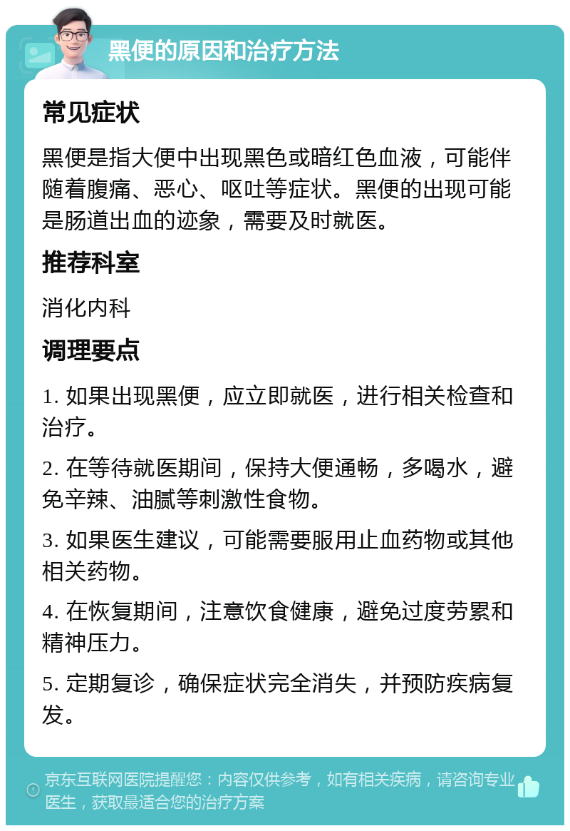 黑便的原因和治疗方法 常见症状 黑便是指大便中出现黑色或暗红色血液，可能伴随着腹痛、恶心、呕吐等症状。黑便的出现可能是肠道出血的迹象，需要及时就医。 推荐科室 消化内科 调理要点 1. 如果出现黑便，应立即就医，进行相关检查和治疗。 2. 在等待就医期间，保持大便通畅，多喝水，避免辛辣、油腻等刺激性食物。 3. 如果医生建议，可能需要服用止血药物或其他相关药物。 4. 在恢复期间，注意饮食健康，避免过度劳累和精神压力。 5. 定期复诊，确保症状完全消失，并预防疾病复发。