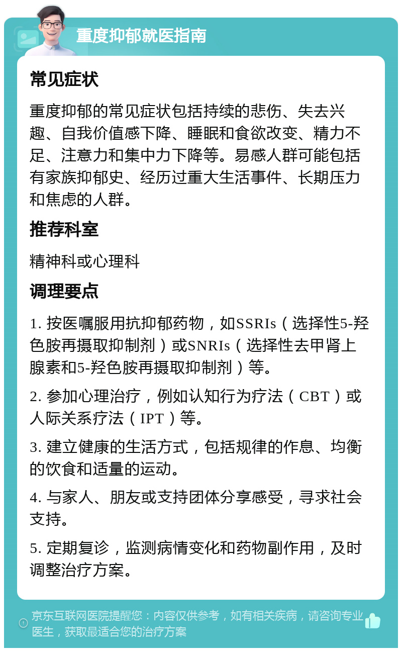 重度抑郁就医指南 常见症状 重度抑郁的常见症状包括持续的悲伤、失去兴趣、自我价值感下降、睡眠和食欲改变、精力不足、注意力和集中力下降等。易感人群可能包括有家族抑郁史、经历过重大生活事件、长期压力和焦虑的人群。 推荐科室 精神科或心理科 调理要点 1. 按医嘱服用抗抑郁药物，如SSRIs（选择性5-羟色胺再摄取抑制剂）或SNRIs（选择性去甲肾上腺素和5-羟色胺再摄取抑制剂）等。 2. 参加心理治疗，例如认知行为疗法（CBT）或人际关系疗法（IPT）等。 3. 建立健康的生活方式，包括规律的作息、均衡的饮食和适量的运动。 4. 与家人、朋友或支持团体分享感受，寻求社会支持。 5. 定期复诊，监测病情变化和药物副作用，及时调整治疗方案。