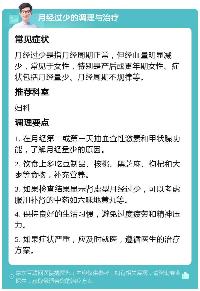 月经过少的调理与治疗 常见症状 月经过少是指月经周期正常，但经血量明显减少，常见于女性，特别是产后或更年期女性。症状包括月经量少、月经周期不规律等。 推荐科室 妇科 调理要点 1. 在月经第二或第三天抽血查性激素和甲状腺功能，了解月经量少的原因。 2. 饮食上多吃豆制品、核桃、黑芝麻、枸杞和大枣等食物，补充营养。 3. 如果检查结果显示肾虚型月经过少，可以考虑服用补肾的中药如六味地黄丸等。 4. 保持良好的生活习惯，避免过度疲劳和精神压力。 5. 如果症状严重，应及时就医，遵循医生的治疗方案。