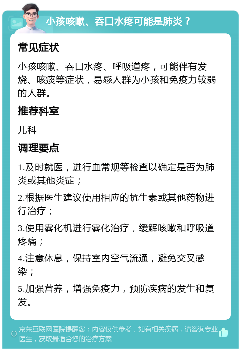 小孩咳嗽、吞口水疼可能是肺炎？ 常见症状 小孩咳嗽、吞口水疼、呼吸道疼，可能伴有发烧、咳痰等症状，易感人群为小孩和免疫力较弱的人群。 推荐科室 儿科 调理要点 1.及时就医，进行血常规等检查以确定是否为肺炎或其他炎症； 2.根据医生建议使用相应的抗生素或其他药物进行治疗； 3.使用雾化机进行雾化治疗，缓解咳嗽和呼吸道疼痛； 4.注意休息，保持室内空气流通，避免交叉感染； 5.加强营养，增强免疫力，预防疾病的发生和复发。