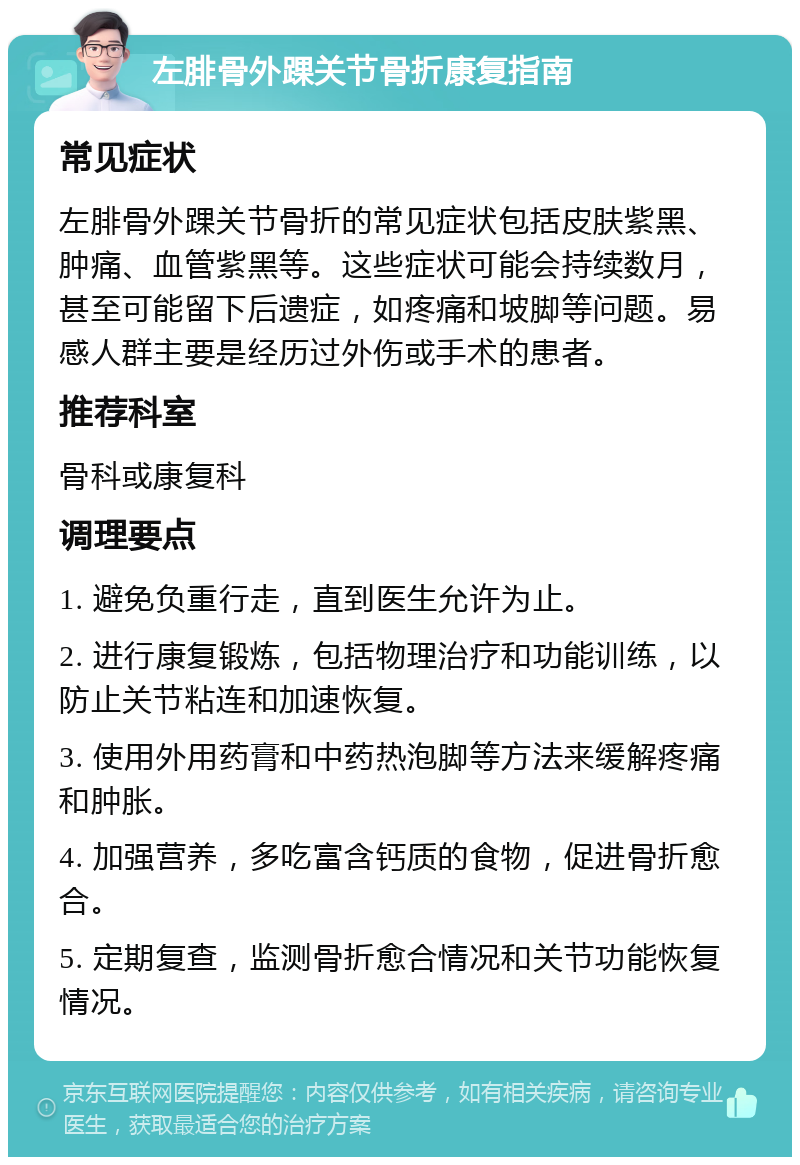 左腓骨外踝关节骨折康复指南 常见症状 左腓骨外踝关节骨折的常见症状包括皮肤紫黑、肿痛、血管紫黑等。这些症状可能会持续数月，甚至可能留下后遗症，如疼痛和坡脚等问题。易感人群主要是经历过外伤或手术的患者。 推荐科室 骨科或康复科 调理要点 1. 避免负重行走，直到医生允许为止。 2. 进行康复锻炼，包括物理治疗和功能训练，以防止关节粘连和加速恢复。 3. 使用外用药膏和中药热泡脚等方法来缓解疼痛和肿胀。 4. 加强营养，多吃富含钙质的食物，促进骨折愈合。 5. 定期复查，监测骨折愈合情况和关节功能恢复情况。