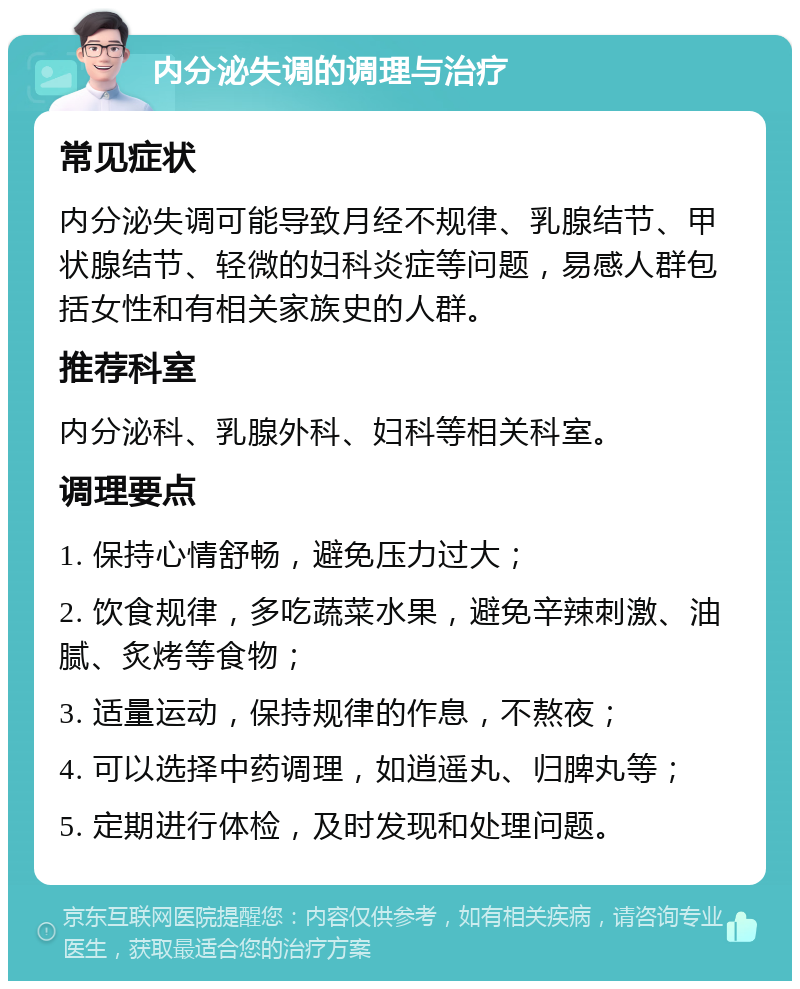 内分泌失调的调理与治疗 常见症状 内分泌失调可能导致月经不规律、乳腺结节、甲状腺结节、轻微的妇科炎症等问题，易感人群包括女性和有相关家族史的人群。 推荐科室 内分泌科、乳腺外科、妇科等相关科室。 调理要点 1. 保持心情舒畅，避免压力过大； 2. 饮食规律，多吃蔬菜水果，避免辛辣刺激、油腻、炙烤等食物； 3. 适量运动，保持规律的作息，不熬夜； 4. 可以选择中药调理，如逍遥丸、归脾丸等； 5. 定期进行体检，及时发现和处理问题。