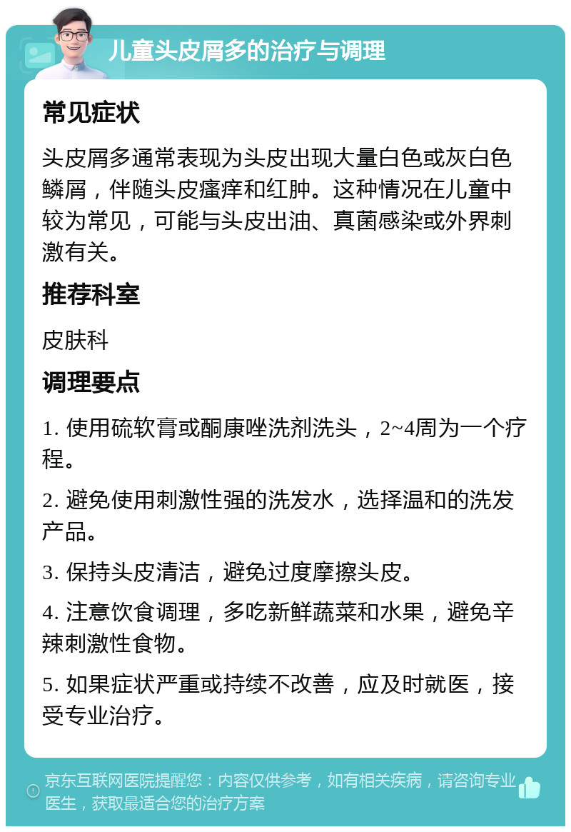 儿童头皮屑多的治疗与调理 常见症状 头皮屑多通常表现为头皮出现大量白色或灰白色鳞屑，伴随头皮瘙痒和红肿。这种情况在儿童中较为常见，可能与头皮出油、真菌感染或外界刺激有关。 推荐科室 皮肤科 调理要点 1. 使用硫软膏或酮康唑洗剂洗头，2~4周为一个疗程。 2. 避免使用刺激性强的洗发水，选择温和的洗发产品。 3. 保持头皮清洁，避免过度摩擦头皮。 4. 注意饮食调理，多吃新鲜蔬菜和水果，避免辛辣刺激性食物。 5. 如果症状严重或持续不改善，应及时就医，接受专业治疗。