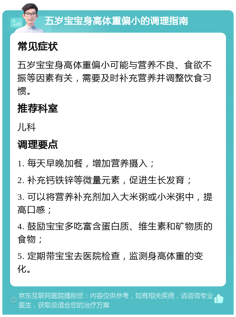 五岁宝宝身高体重偏小的调理指南 常见症状 五岁宝宝身高体重偏小可能与营养不良、食欲不振等因素有关，需要及时补充营养并调整饮食习惯。 推荐科室 儿科 调理要点 1. 每天早晚加餐，增加营养摄入； 2. 补充钙铁锌等微量元素，促进生长发育； 3. 可以将营养补充剂加入大米粥或小米粥中，提高口感； 4. 鼓励宝宝多吃富含蛋白质、维生素和矿物质的食物； 5. 定期带宝宝去医院检查，监测身高体重的变化。