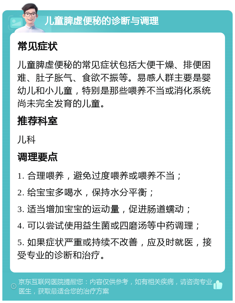 儿童脾虚便秘的诊断与调理 常见症状 儿童脾虚便秘的常见症状包括大便干燥、排便困难、肚子胀气、食欲不振等。易感人群主要是婴幼儿和小儿童，特别是那些喂养不当或消化系统尚未完全发育的儿童。 推荐科室 儿科 调理要点 1. 合理喂养，避免过度喂养或喂养不当； 2. 给宝宝多喝水，保持水分平衡； 3. 适当增加宝宝的运动量，促进肠道蠕动； 4. 可以尝试使用益生菌或四磨汤等中药调理； 5. 如果症状严重或持续不改善，应及时就医，接受专业的诊断和治疗。