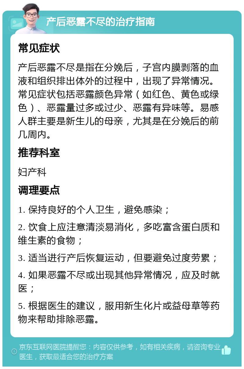 产后恶露不尽的治疗指南 常见症状 产后恶露不尽是指在分娩后，子宫内膜剥落的血液和组织排出体外的过程中，出现了异常情况。常见症状包括恶露颜色异常（如红色、黄色或绿色）、恶露量过多或过少、恶露有异味等。易感人群主要是新生儿的母亲，尤其是在分娩后的前几周内。 推荐科室 妇产科 调理要点 1. 保持良好的个人卫生，避免感染； 2. 饮食上应注意清淡易消化，多吃富含蛋白质和维生素的食物； 3. 适当进行产后恢复运动，但要避免过度劳累； 4. 如果恶露不尽或出现其他异常情况，应及时就医； 5. 根据医生的建议，服用新生化片或益母草等药物来帮助排除恶露。