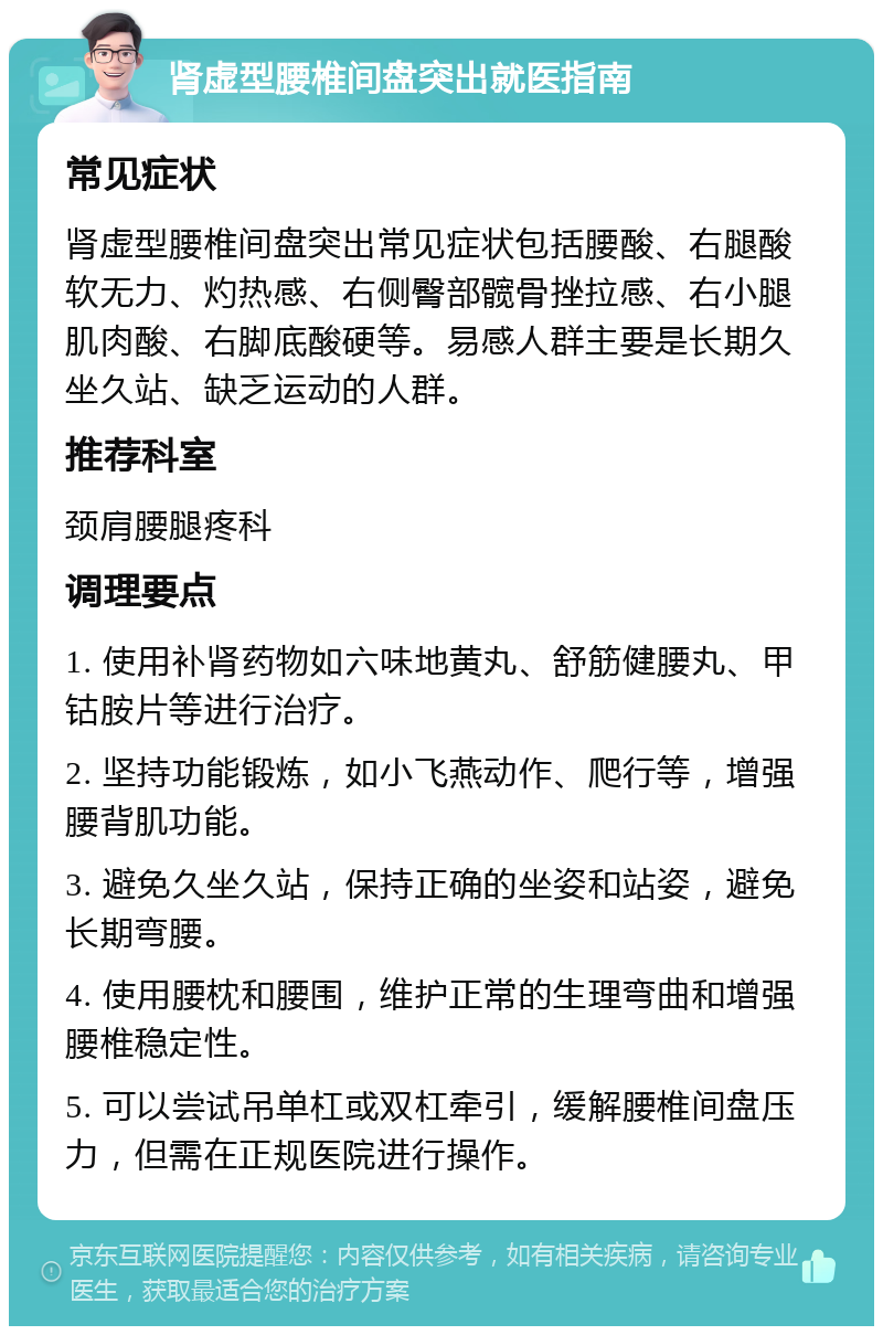 肾虚型腰椎间盘突出就医指南 常见症状 肾虚型腰椎间盘突出常见症状包括腰酸、右腿酸软无力、灼热感、右侧臀部髋骨挫拉感、右小腿肌肉酸、右脚底酸硬等。易感人群主要是长期久坐久站、缺乏运动的人群。 推荐科室 颈肩腰腿疼科 调理要点 1. 使用补肾药物如六味地黄丸、舒筋健腰丸、甲钴胺片等进行治疗。 2. 坚持功能锻炼，如小飞燕动作、爬行等，增强腰背肌功能。 3. 避免久坐久站，保持正确的坐姿和站姿，避免长期弯腰。 4. 使用腰枕和腰围，维护正常的生理弯曲和增强腰椎稳定性。 5. 可以尝试吊单杠或双杠牵引，缓解腰椎间盘压力，但需在正规医院进行操作。