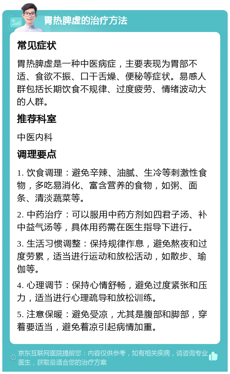 胃热脾虚的治疗方法 常见症状 胃热脾虚是一种中医病症，主要表现为胃部不适、食欲不振、口干舌燥、便秘等症状。易感人群包括长期饮食不规律、过度疲劳、情绪波动大的人群。 推荐科室 中医内科 调理要点 1. 饮食调理：避免辛辣、油腻、生冷等刺激性食物，多吃易消化、富含营养的食物，如粥、面条、清淡蔬菜等。 2. 中药治疗：可以服用中药方剂如四君子汤、补中益气汤等，具体用药需在医生指导下进行。 3. 生活习惯调整：保持规律作息，避免熬夜和过度劳累，适当进行运动和放松活动，如散步、瑜伽等。 4. 心理调节：保持心情舒畅，避免过度紧张和压力，适当进行心理疏导和放松训练。 5. 注意保暖：避免受凉，尤其是腹部和脚部，穿着要适当，避免着凉引起病情加重。