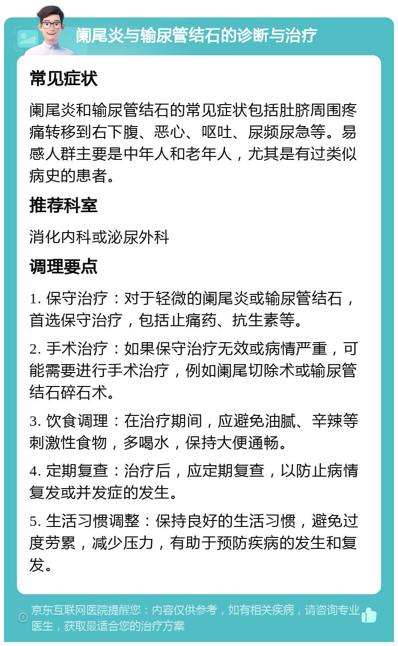 阑尾炎与输尿管结石的诊断与治疗 常见症状 阑尾炎和输尿管结石的常见症状包括肚脐周围疼痛转移到右下腹、恶心、呕吐、尿频尿急等。易感人群主要是中年人和老年人，尤其是有过类似病史的患者。 推荐科室 消化内科或泌尿外科 调理要点 1. 保守治疗：对于轻微的阑尾炎或输尿管结石，首选保守治疗，包括止痛药、抗生素等。 2. 手术治疗：如果保守治疗无效或病情严重，可能需要进行手术治疗，例如阑尾切除术或输尿管结石碎石术。 3. 饮食调理：在治疗期间，应避免油腻、辛辣等刺激性食物，多喝水，保持大便通畅。 4. 定期复查：治疗后，应定期复查，以防止病情复发或并发症的发生。 5. 生活习惯调整：保持良好的生活习惯，避免过度劳累，减少压力，有助于预防疾病的发生和复发。