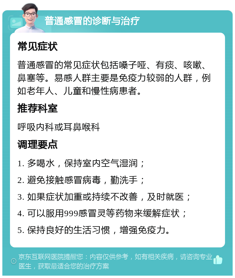 普通感冒的诊断与治疗 常见症状 普通感冒的常见症状包括嗓子哑、有痰、咳嗽、鼻塞等。易感人群主要是免疫力较弱的人群，例如老年人、儿童和慢性病患者。 推荐科室 呼吸内科或耳鼻喉科 调理要点 1. 多喝水，保持室内空气湿润； 2. 避免接触感冒病毒，勤洗手； 3. 如果症状加重或持续不改善，及时就医； 4. 可以服用999感冒灵等药物来缓解症状； 5. 保持良好的生活习惯，增强免疫力。