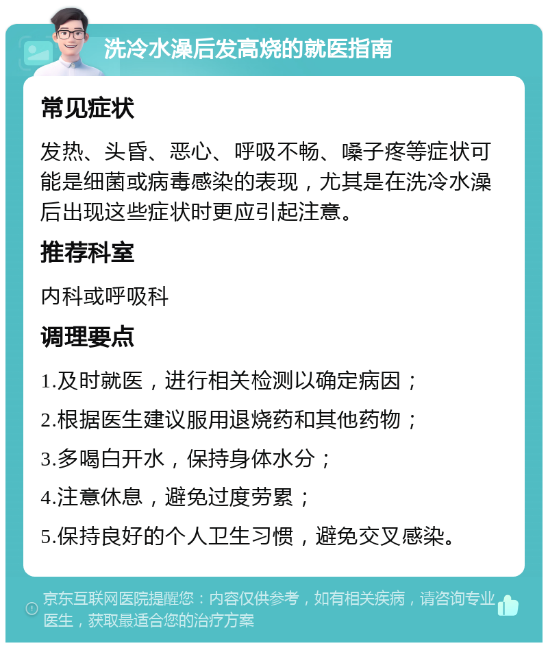 洗冷水澡后发高烧的就医指南 常见症状 发热、头昏、恶心、呼吸不畅、嗓子疼等症状可能是细菌或病毒感染的表现，尤其是在洗冷水澡后出现这些症状时更应引起注意。 推荐科室 内科或呼吸科 调理要点 1.及时就医，进行相关检测以确定病因； 2.根据医生建议服用退烧药和其他药物； 3.多喝白开水，保持身体水分； 4.注意休息，避免过度劳累； 5.保持良好的个人卫生习惯，避免交叉感染。