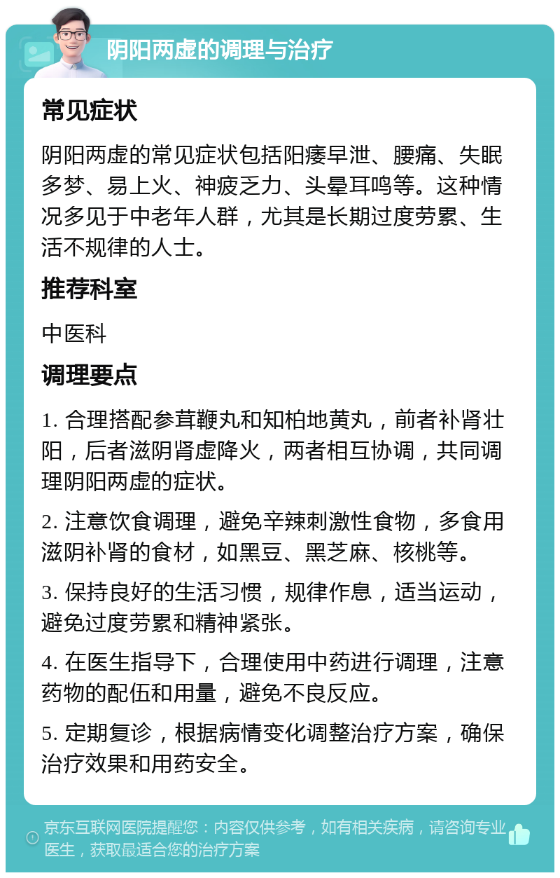 阴阳两虚的调理与治疗 常见症状 阴阳两虚的常见症状包括阳痿早泄、腰痛、失眠多梦、易上火、神疲乏力、头晕耳鸣等。这种情况多见于中老年人群，尤其是长期过度劳累、生活不规律的人士。 推荐科室 中医科 调理要点 1. 合理搭配参茸鞭丸和知柏地黄丸，前者补肾壮阳，后者滋阴肾虚降火，两者相互协调，共同调理阴阳两虚的症状。 2. 注意饮食调理，避免辛辣刺激性食物，多食用滋阴补肾的食材，如黑豆、黑芝麻、核桃等。 3. 保持良好的生活习惯，规律作息，适当运动，避免过度劳累和精神紧张。 4. 在医生指导下，合理使用中药进行调理，注意药物的配伍和用量，避免不良反应。 5. 定期复诊，根据病情变化调整治疗方案，确保治疗效果和用药安全。