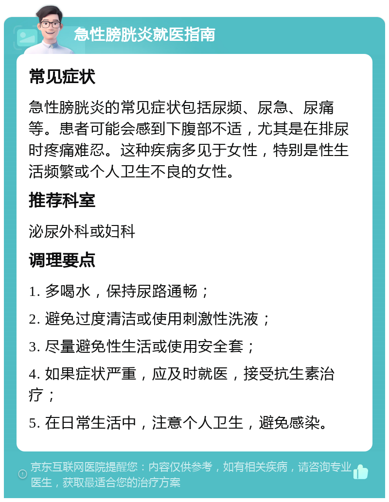 急性膀胱炎就医指南 常见症状 急性膀胱炎的常见症状包括尿频、尿急、尿痛等。患者可能会感到下腹部不适，尤其是在排尿时疼痛难忍。这种疾病多见于女性，特别是性生活频繁或个人卫生不良的女性。 推荐科室 泌尿外科或妇科 调理要点 1. 多喝水，保持尿路通畅； 2. 避免过度清洁或使用刺激性洗液； 3. 尽量避免性生活或使用安全套； 4. 如果症状严重，应及时就医，接受抗生素治疗； 5. 在日常生活中，注意个人卫生，避免感染。