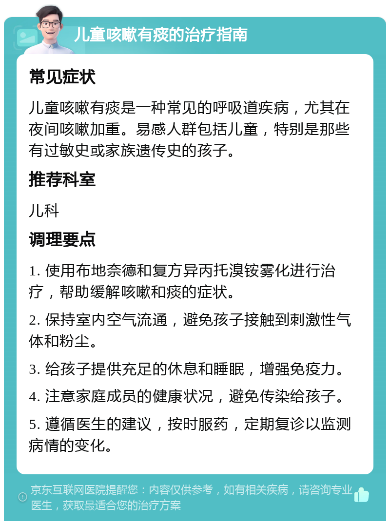 儿童咳嗽有痰的治疗指南 常见症状 儿童咳嗽有痰是一种常见的呼吸道疾病，尤其在夜间咳嗽加重。易感人群包括儿童，特别是那些有过敏史或家族遗传史的孩子。 推荐科室 儿科 调理要点 1. 使用布地奈德和复方异丙托溴铵雾化进行治疗，帮助缓解咳嗽和痰的症状。 2. 保持室内空气流通，避免孩子接触到刺激性气体和粉尘。 3. 给孩子提供充足的休息和睡眠，增强免疫力。 4. 注意家庭成员的健康状况，避免传染给孩子。 5. 遵循医生的建议，按时服药，定期复诊以监测病情的变化。