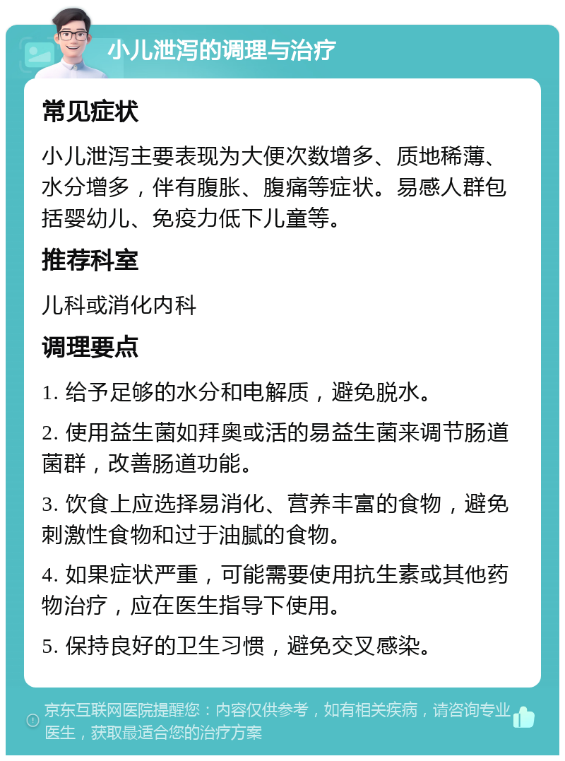 小儿泄泻的调理与治疗 常见症状 小儿泄泻主要表现为大便次数增多、质地稀薄、水分增多，伴有腹胀、腹痛等症状。易感人群包括婴幼儿、免疫力低下儿童等。 推荐科室 儿科或消化内科 调理要点 1. 给予足够的水分和电解质，避免脱水。 2. 使用益生菌如拜奥或活的易益生菌来调节肠道菌群，改善肠道功能。 3. 饮食上应选择易消化、营养丰富的食物，避免刺激性食物和过于油腻的食物。 4. 如果症状严重，可能需要使用抗生素或其他药物治疗，应在医生指导下使用。 5. 保持良好的卫生习惯，避免交叉感染。