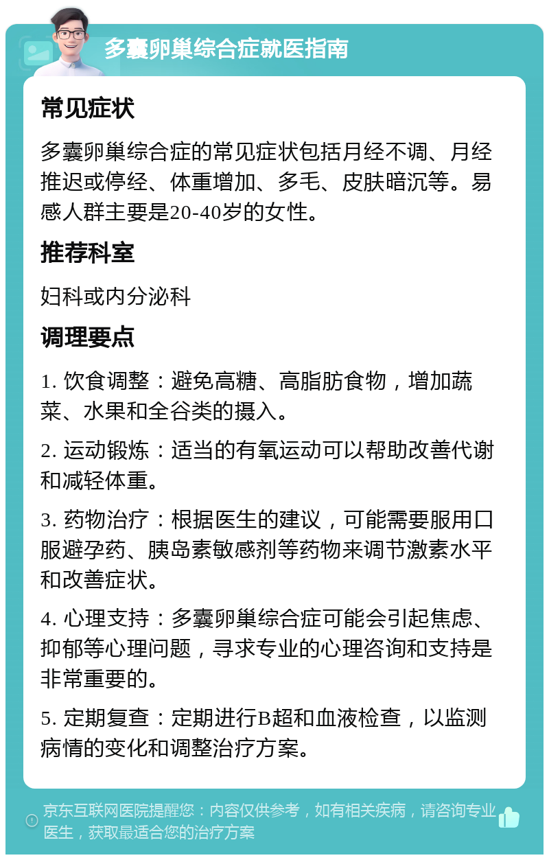 多囊卵巢综合症就医指南 常见症状 多囊卵巢综合症的常见症状包括月经不调、月经推迟或停经、体重增加、多毛、皮肤暗沉等。易感人群主要是20-40岁的女性。 推荐科室 妇科或内分泌科 调理要点 1. 饮食调整：避免高糖、高脂肪食物，增加蔬菜、水果和全谷类的摄入。 2. 运动锻炼：适当的有氧运动可以帮助改善代谢和减轻体重。 3. 药物治疗：根据医生的建议，可能需要服用口服避孕药、胰岛素敏感剂等药物来调节激素水平和改善症状。 4. 心理支持：多囊卵巢综合症可能会引起焦虑、抑郁等心理问题，寻求专业的心理咨询和支持是非常重要的。 5. 定期复查：定期进行B超和血液检查，以监测病情的变化和调整治疗方案。