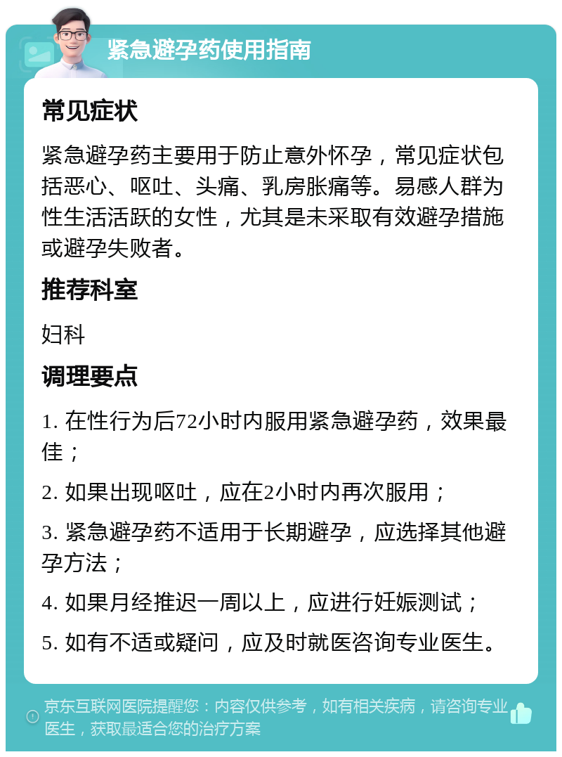 紧急避孕药使用指南 常见症状 紧急避孕药主要用于防止意外怀孕，常见症状包括恶心、呕吐、头痛、乳房胀痛等。易感人群为性生活活跃的女性，尤其是未采取有效避孕措施或避孕失败者。 推荐科室 妇科 调理要点 1. 在性行为后72小时内服用紧急避孕药，效果最佳； 2. 如果出现呕吐，应在2小时内再次服用； 3. 紧急避孕药不适用于长期避孕，应选择其他避孕方法； 4. 如果月经推迟一周以上，应进行妊娠测试； 5. 如有不适或疑问，应及时就医咨询专业医生。