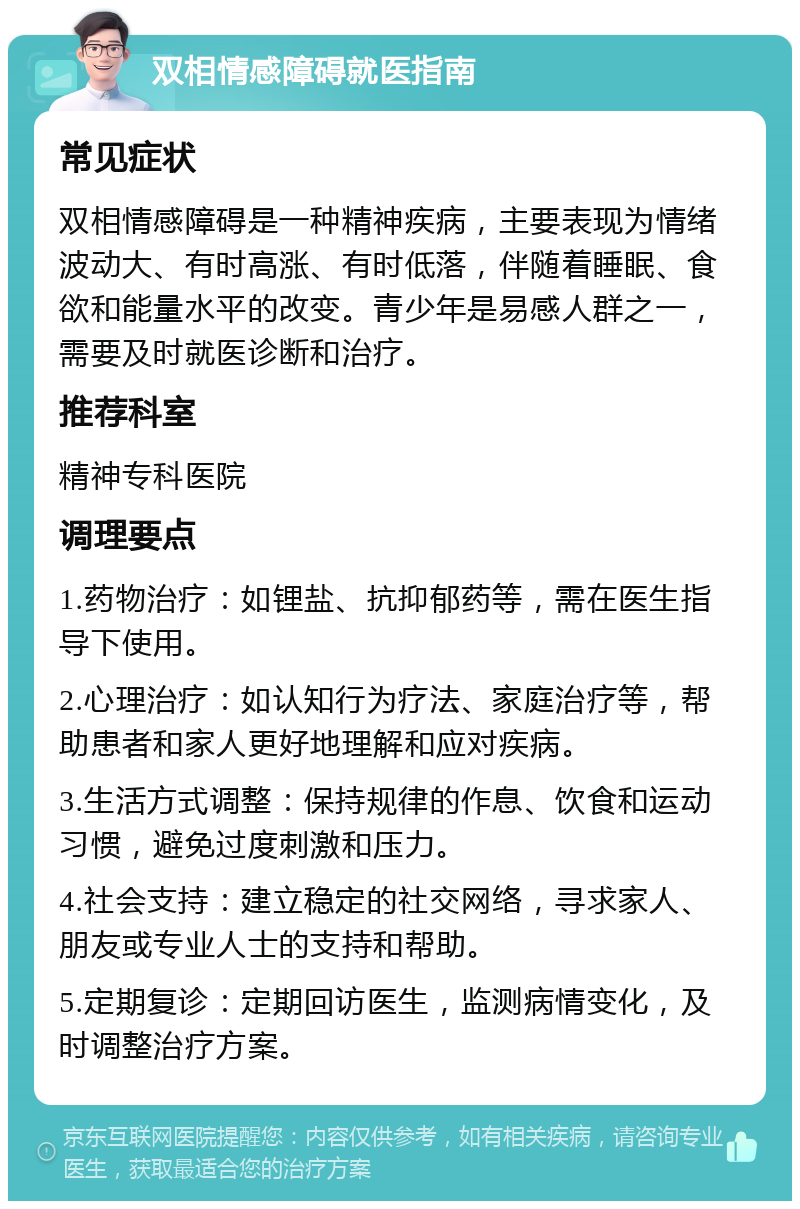 双相情感障碍就医指南 常见症状 双相情感障碍是一种精神疾病，主要表现为情绪波动大、有时高涨、有时低落，伴随着睡眠、食欲和能量水平的改变。青少年是易感人群之一，需要及时就医诊断和治疗。 推荐科室 精神专科医院 调理要点 1.药物治疗：如锂盐、抗抑郁药等，需在医生指导下使用。 2.心理治疗：如认知行为疗法、家庭治疗等，帮助患者和家人更好地理解和应对疾病。 3.生活方式调整：保持规律的作息、饮食和运动习惯，避免过度刺激和压力。 4.社会支持：建立稳定的社交网络，寻求家人、朋友或专业人士的支持和帮助。 5.定期复诊：定期回访医生，监测病情变化，及时调整治疗方案。