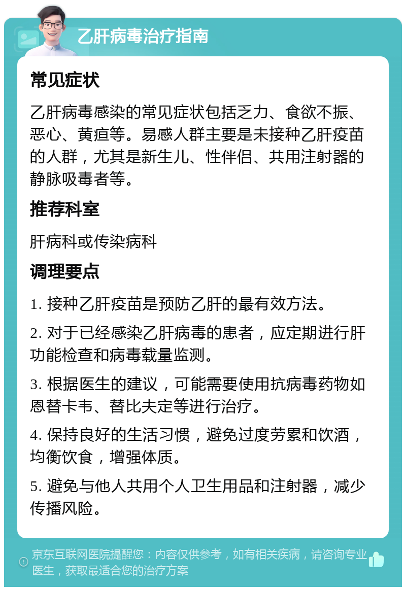 乙肝病毒治疗指南 常见症状 乙肝病毒感染的常见症状包括乏力、食欲不振、恶心、黄疸等。易感人群主要是未接种乙肝疫苗的人群，尤其是新生儿、性伴侣、共用注射器的静脉吸毒者等。 推荐科室 肝病科或传染病科 调理要点 1. 接种乙肝疫苗是预防乙肝的最有效方法。 2. 对于已经感染乙肝病毒的患者，应定期进行肝功能检查和病毒载量监测。 3. 根据医生的建议，可能需要使用抗病毒药物如恩替卡韦、替比夫定等进行治疗。 4. 保持良好的生活习惯，避免过度劳累和饮酒，均衡饮食，增强体质。 5. 避免与他人共用个人卫生用品和注射器，减少传播风险。