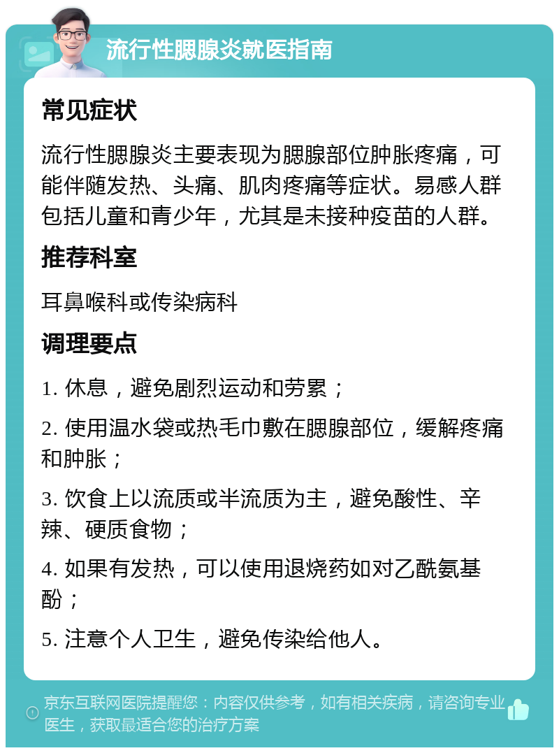 流行性腮腺炎就医指南 常见症状 流行性腮腺炎主要表现为腮腺部位肿胀疼痛，可能伴随发热、头痛、肌肉疼痛等症状。易感人群包括儿童和青少年，尤其是未接种疫苗的人群。 推荐科室 耳鼻喉科或传染病科 调理要点 1. 休息，避免剧烈运动和劳累； 2. 使用温水袋或热毛巾敷在腮腺部位，缓解疼痛和肿胀； 3. 饮食上以流质或半流质为主，避免酸性、辛辣、硬质食物； 4. 如果有发热，可以使用退烧药如对乙酰氨基酚； 5. 注意个人卫生，避免传染给他人。