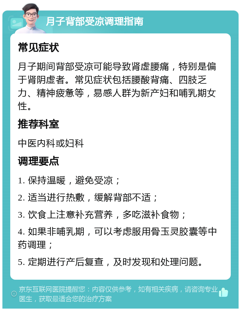 月子背部受凉调理指南 常见症状 月子期间背部受凉可能导致肾虚腰痛，特别是偏于肾阴虚者。常见症状包括腰酸背痛、四肢乏力、精神疲惫等，易感人群为新产妇和哺乳期女性。 推荐科室 中医内科或妇科 调理要点 1. 保持温暖，避免受凉； 2. 适当进行热敷，缓解背部不适； 3. 饮食上注意补充营养，多吃滋补食物； 4. 如果非哺乳期，可以考虑服用骨玉灵胶囊等中药调理； 5. 定期进行产后复查，及时发现和处理问题。